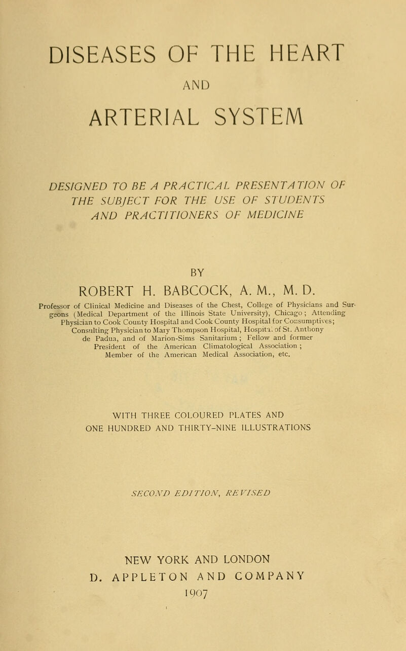 DISEASES OF THE HEART AND ARTERIAL SYSTEM DESIGNED TO BE A PRACTICAL PRESENTATION OF THE SUBJECT FOR THE USE OF STUDENTS AND PRACTITIONERS OF MEDICINE BY ROBERT H. BABCOCK, A. M., M. D. Professor of Clinical Medicine and Diseases of the Chest, College of Physicians and Sur- geons (Medical Department of the Illinois State University), Chicago; Attending Physician to Cook County Hospital and Cook County Hospital for Consumptives; Consulting Physician to Mary Thompson Hospital, Hospital of St. Anthony de Padua, and of Marion-Sims Sanitarium ; Fellow and former President of the American Climatological Association ; Member of the American Medical Association, etc. WITH THREE COLOURED PLATES AND ONE HUNDRED AND THIRTY-NINE ILLUSTRATIONS SECOND EDITION, REVISED NEW YORK AND LONDON D. APPLETON AND COMPANY 1907