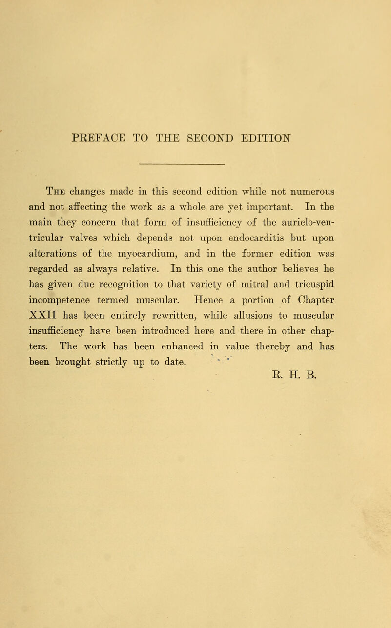 PKEFACE TO THE SECOND EDITION The changes made in this second edition while not numerous and not affecting the work as a whole are yet important. In the main they concern that form of insufficiency of the auriclo-ven- tricular valves which depends not upon endocarditis but upon alterations of the myocardium, and in the former edition was regarded as always relative. In this one the author believes he has given due recognition to that variety of mitral and tricuspid incompetence termed muscular. Hence a portion of Chapter XXII has been entirely rewritten, while allusions to muscular insufficiency have been introduced here and there in other chap- ters. The work has been enhanced in value thereby and has been brought strictly up to date. E. H. B.