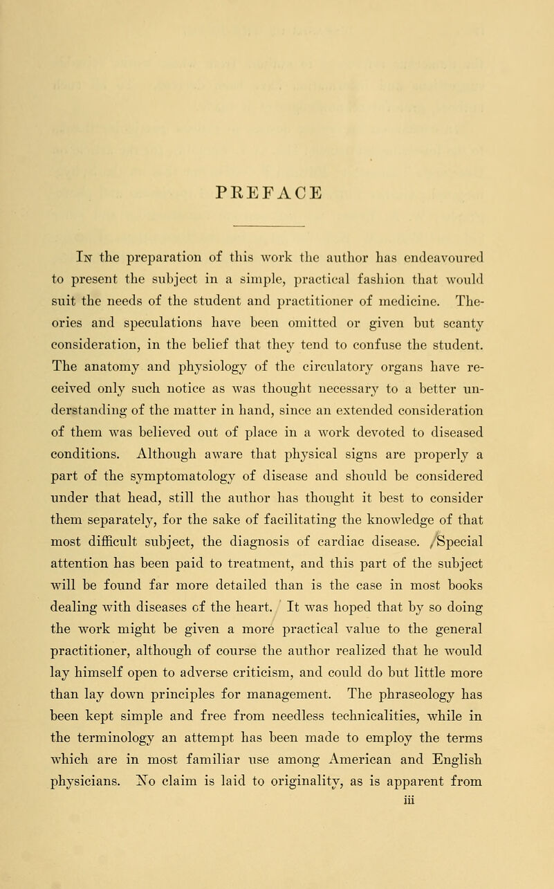 PREFACE In the preparation of this work the author has endeavoured to present the subject in a simple, practical fashion that would suit the needs of the student and practitioner of medicine. The- ories and speculations have been omitted or given but scanty consideration, in the belief that they tend to confuse the student. The anatomy and physiology of the circulatory organs have re- ceived only such notice as was thought necessary to a better un- derstanding of the matter in hand, since an extended consideration of them was believed out of place in a work devoted to diseased conditions. Although aware that physical signs are properly a part of the symptomatology of disease and should be considered under that head, still the author has thought it best to consider them separately, for the sake of facilitating the knowledge of that most difficult subject, the diagnosis of cardiac disease. /Special attention has been paid to treatment, and this part of the subject will be found far more detailed than is the case in most books dealing with diseases of the heart. It was hoped that by so doing the work might be given a more practical value to the general practitioner, although of course the author realized that he would lay himself open to adverse criticism, and could do but little more than lay down principles for management. The phraseology has been kept simple and free from needless technicalities, while in the terminology an attempt has been made to employ the terms which are in most familiar use among American and English physicians. jSTo claim is laid to originality, as is apparent from