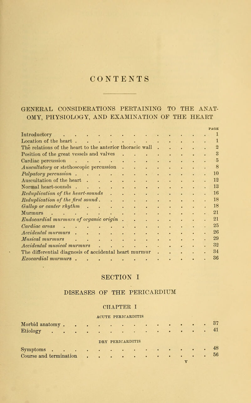 CONTENTS GENERAL CONSIDERATIONS PERTAINING TO THE ANAT- OMY, PHYSIOLOGY, AND EXAMINATION OF THE HEART PAGE Introductory 1 Location of the heart 1 The relations of the heart to the anterior thoracic wall 2 Position of the great vessels and valves 3 Cardiac percussion 5 Auscultatory or stethoscopic percussion 8 Palpatory percussion 10 Auscultation of the heart 12 Normal heart-sounds 13 Reduplication of the heart-sounds 16 Reduplication of the first sound 18 Gallop or canter rhythm 18 Murmurs 21 Endocardial murmurs of organic origin 21 Cardiac areas 25 Accidental murmurs 26 Musical murmurs 29 Accidental musical murmurs 32 The differential diagnosis of accidental heart murmur 34 Exocardial murmurs 36 SECTION I DISEASES OF THE PERICARDIUM CHAPTER I ACUTE PERICARDITIS Morbid anatomy 37 Etiology 41 DRY PERICARDITIS Symptoms .48 Course and termination 56 T