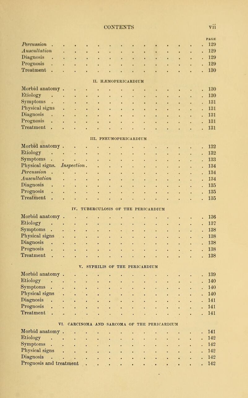 PAGK Percussion 12!) Auscultation 12!» Diagnosis 129 Prognosis 129 Treatment 130 II. HyEMOPERICARDIUM Morbid anatomy 130 Etiology 130 Symptoms 131 Physical signs 131 Diagnosis 131 Prognosis 131 Treatment 131 III. PNEUMOPERICARDIUM Morbid anatomy 132 Etiology 132 Symptoms 133 Physical signs. Inspection 134 Percussion 134 Auscultation 134 Diagnosis . 135 Prognosis 135 Treatment 135 IV. TUBERCULOSIS OF THE PERICARDIUM Morbid anatomy 136 Etiology 137 Symptoms 138 Physical signs 138 Diagnosis 138 Prognosis 138 Treatment 138 V. SYPHILIS OF THE PERICARDIUM Morbid anatomy 139 Etiology 140 Symptoms 140 Physical signs 140 Diagnosis 141 Prognosis 141 Treatment 141 VI. CARCINOMA AND SARCOMA OF THE PERICARDIUM Morbid anatomy 141 Etiology 142 Symptoms 142 Physical signs 142 Diagnosis . 142 Prognosis and treatment . . . . 142