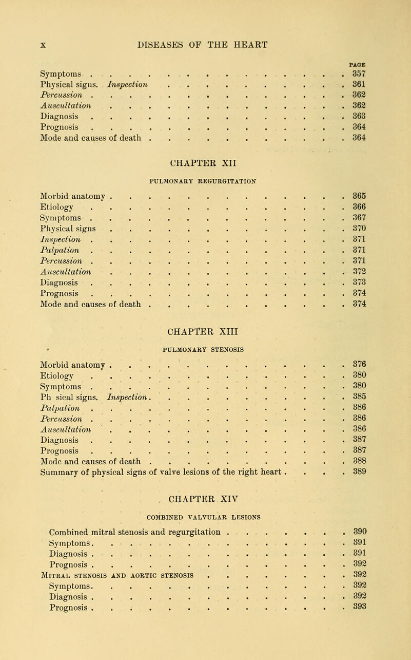 PAGE Symptoms 357 Physical signs. Inspection 361 Percussion 362 Auscultation 362 Diagnosis 363 Prognosis 364 Mode and causes of death 364 CHAPTER XII PULMONARY REGURGITATION Morbid anatomy 365 Etiology 366 Symptoms 367 Physical signs 370 Inspection 371 Palpation 371 Percussion . . . ■ . . . 371 Auscultation . . 372 Diagnosis 373 Prognosis 374 Mode and causes of death 374 CHAPTER XIII PULMONARY STENOSIS Morbid anatomy . Etiology . Symptoms . Ph sical signs. Inspection. Palpation . 376 . 380 380 . . . . . . . .385 . . . ... . . .386 Percussion 386 Auscultation 386 Diagnosis 387 Prognosis 387 Mode and causes of death 388 Summary of physical signs of valve lesions of the right heart.... 389 CHAPTER XIV COMBINED VALVULAR LESIONS Combined mitral stenosis and regurgitation 390 Symptoms. . . . . . . 391 Diagnosis . ...... 391 Prognosis 392 Mitral stenosis and aortic stenosis 392 Symptoms 392 Diagnosis 392 Prognosis 393