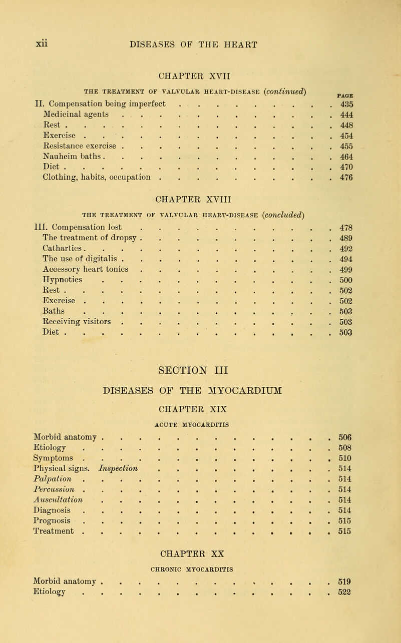 CHAPTER XVII THE TREATMENT OF VALVULAR HEART-DISEASE (continued) II. Compensation being imperfect 435 Medicinal agents 444 Rest 448 Exercise . 454 Resistance exercise 455 Nauheim baths 464 Diet 470 Clothing, habits, occupation 476 CHAPTER XVIII THE TREATMENT OF VALVULAR HEART-DISEASE (concluded) III. Compensation lost 478 The treatment of dropsy 489 Cathartics 492 The use of digitalis 494 Accessory heart tonics 499 Hypnotics 500 Rest 502 Exercise 502 Baths 503 Receiving visitors 503 Diet 503 SECTION III DISEASES OF THE MYOCARDIUM CHAPTER XIX ACUTE MYOCARDITIS Morbid anatomy 506 Etiology 508 Symptoms 510 Physical signs. Inspection 514 Palpation 514 Percussion 514 Auscultation 514 Diagnosis 514 Prognosis 515 Treatment 515 CHAPTER XX CHRONIC MYOCARDITIS Morbid anatomy 519 Etiology 522