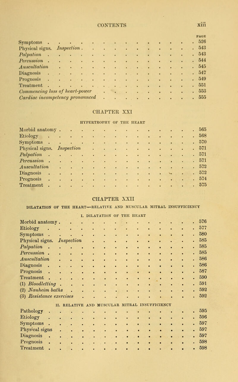 PAGE Symptoms 526 Physical signs. Inspection 543 Palpation 543 Pe mission 544 Auscultation 545 Diagnosis 547 Prognosis 549 Treatment 551 Commencing loss of heart-power 553 Cardiac incompetency pronounced 555 CHAPTER XXI HYPERTROPHY OF THE HEART Morbid anatomy 565 Etiology 568 Symptoms 570 Physical signs. Inspection 571 Palpation 571 Percussion 571 Auscultation 572 Diagnosis . >. 572 Prognosis 574 Treatment . 575 CHAPTER XXII DILATATION OF THE HEART—RELATIVE AND MUSCULAR MITRAL INSUFFICIENCY I. DILATATION OF THE HEART Morbid anatomy 576 Etiology . . . . . 577 Symptoms 580 Physical signs. Inspection 585 Palpation 585 Percussion 585 Auscultation 586 Diagnosis 586 Prognosis 587 Treatment .590 (1) Bloodletting . .  . . . .591 (2) Nauheim oaths 592 (3) Resistance exercises 592 II. RELATIVE AND MUSCULAR MITRAL INSUFFICIENCY Pathology 595 Etiology 596 Symptoms ■ • . . 597 Physical signs . ...... 597 Diagnosis . . . .. 597 Prognosis 598 Treatment ....,•»••■ 598