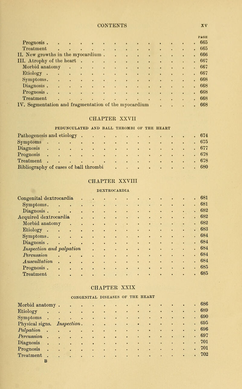 PAGE Prognosis 665 Treatment 665 II. New growths in the myocardium 666 III. Atrophy of the heart . 667 Morbid anatomy 667 Etiology 667 Symptoms 668 Diagnosis 668 Prognosis 668 Treatment 668 IV. Segmentation and fragmentation of the myocardium .... 668 CHAPTER XXVII PEDUNCULATED AND BALL THROMBI OF THE HEART Pathogenesis and etiology 674 Symptoms 675 Diagnosis 677 Prognosis 678 Treatment 678 Bibliography of cases of ball thrombi 680 CHAPTER XXVIII DEXTROCARDIA Congenital dextrocardia 681 Symptoms. . . . 681 Diagnosis 682 Acquired dextrocardia . 682 Morbid anatomy 682 Etiology 683 Symptoms 684 Diagnosis 684 Inspection and palpation 684 Percussion 684 Auscultation 684 Prognosis 685 Treatment 685 CHAPTER XXIX CONGENITAL DISEASES OF THE HEART Morbid anatomy 686 Etiology 689 Symptoms 690 Physical signs. Inspection 695 Palpation 696 Percussion 697 Diagnosis 701 Prognosis ... 701 Treatment . 702 B