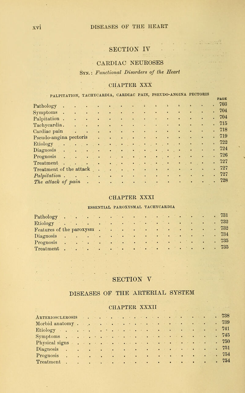 PAGE SECTION IV CARDIAC NEUROSES Syn. : Functional Disorders of the Heart CHAPTER XXX PALPITATION, TACHYCARDIA, CARDIAC PAIN, PSEUDO-ANGINA PECTORIS Pathology » » •* » 703 Symptoms 704 Palpitation 704 Tachycardia 715 Cardiac pain '10 Pseudo-angina pectoris . . 719 Etiology ................. • • .722 Diagnosis . . ... . ....... . • • 724 Prognosis . . • .......... • • ■ l~® Treatment ........ ..... ..... .727 Treatment of the attack ..... . •• 727 Palpitation 727 The attack of pain • 728 CHAPTER XXXI ESSENTIAL PAROXYSMAL TACHYCARDIA Pathology . . • • • • .... . .731 Etiology . • • ....' 732 Features of the paroxysm . ' 732 Diagnosis Prognosis Treatment 734 735 735 SECTION V DISEASES OF THE ARTERIAL SYSTEM CHAPTER XXXII Arteriosclerosis . . . 738 Morbid anatomy ....... 739 Etiology . . - 741 Symptoms ...'.... ..... . . 745 Physical signs . .. . . . ■ 750 Diagnosis 751 Prognosis • ■ • 754 Treatment 754