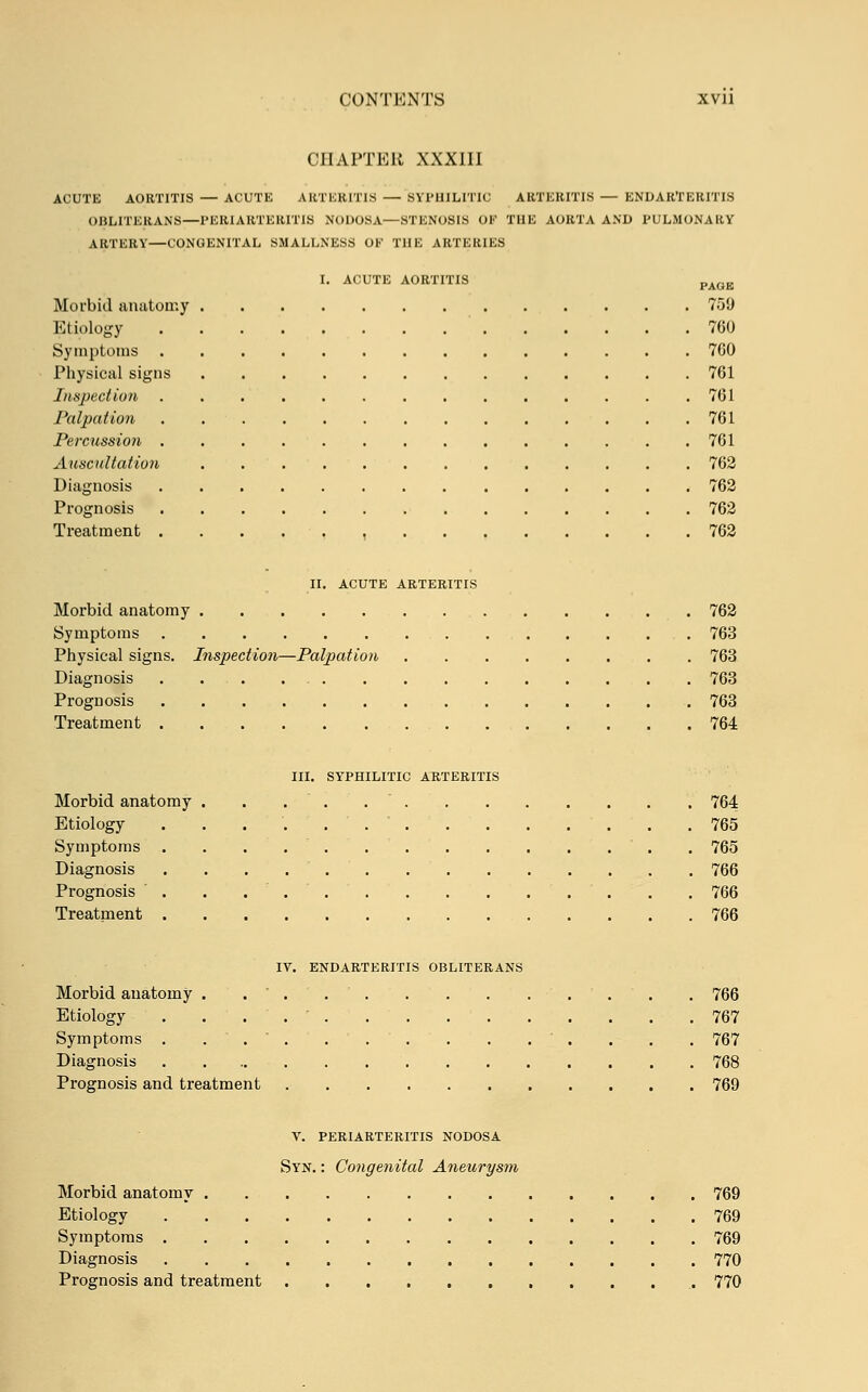 CHAPTER XXXIII ACUTE AORTITIS — ACUTE ARTERITIS — SYPHILITIC ARTERITIS — ENDARTERITIS OBLITERANS—PERIARTERITIS NODOSA—STENOSIS OF THE AORTA AND PULMONARY ARTERY—CONGENITAL SMALLNESS OE THE ARTERIES I. ACUTE AORTITIS pAOE Morbid anatomy 759 Etiology 760 Symptoms 7G0 Physical signs 761 Inspection 761 Palpation 761 Percussion 761 Auscultation 762 Diagnosis 762 Prognosis 762 Treatment 762 II. ACUTE ARTERITIS Morbid anatomy 762 Symptoms . 763 Physical signs. Inspection—Palpation 763 Diagnosis 763 Prognosis 763 Treatment 764 III. SYPHILITIC ARTERITIS Morbid anatomy . . ... 764 Etiology . . . . 765 Symptoms . . . . . 765 Diagnosis . . . ... 766 Prognosis . . ..... . . ... . . 766 Treatment 766 IV. ENDARTERITIS OBLITERANS Morbid anatomy . . ' . . . . . . .... . 766 Etiology . . . . . . 767 Symptoms . ...... . . . . . . 767 Diagnosis 768 Prognosis and treatment 769 V. PERIARTERITIS NODOSA Syn. : Congenital Aneurysm Morbid anatomy 769 Etiology 769 Symptoms 769 Diagnosis 770 Prognosis and treatment 770
