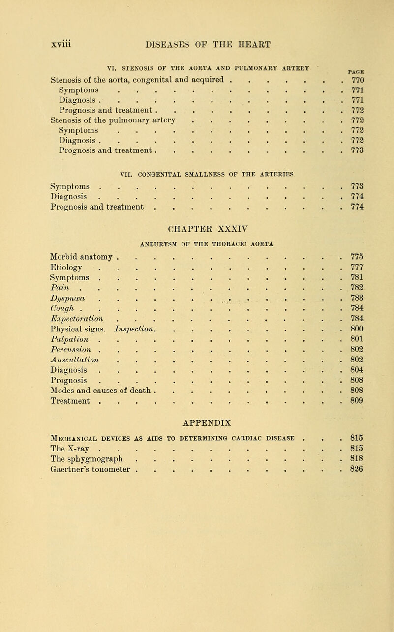 VI. STENOSIS OF THE AORTA AND PULMONARY ARTERY „,„„ PAGE Stenosis of the aorta, congenital and acquired 770 Symptoms 771 Diagnosis 771 Prognosis and treatment 772 Stenosis of the pulmonary artery 772 Symptoms 772 Diagnosis 772 Prognosis and treatment 773 VII. CONGENITAL SMALLNESS OF THE ARTERIES Symptoms 773 Diagnosis 774 Prognosis and treatment 774 CHAPTER XXXIV ANEURYSM OF THE THORACIC AORTA Morbid anatomy 775 Etiology . 777 Symptoms 781 Pain 782 Dyspnoea 783 Cough 784 Expectoration 784 Physical signs. Inspection 800 Palpation 801 Percussion 802 Auscultation 802 Diagnosis 804 Prognosis 808 Modes and causes of death 808 Treatment 809 APPENDIX Mechanical devices as aids to determining cardiac disease . . . 815 The X-ray 815 The sphygmograph . 818 Gaertner's tonometer 826