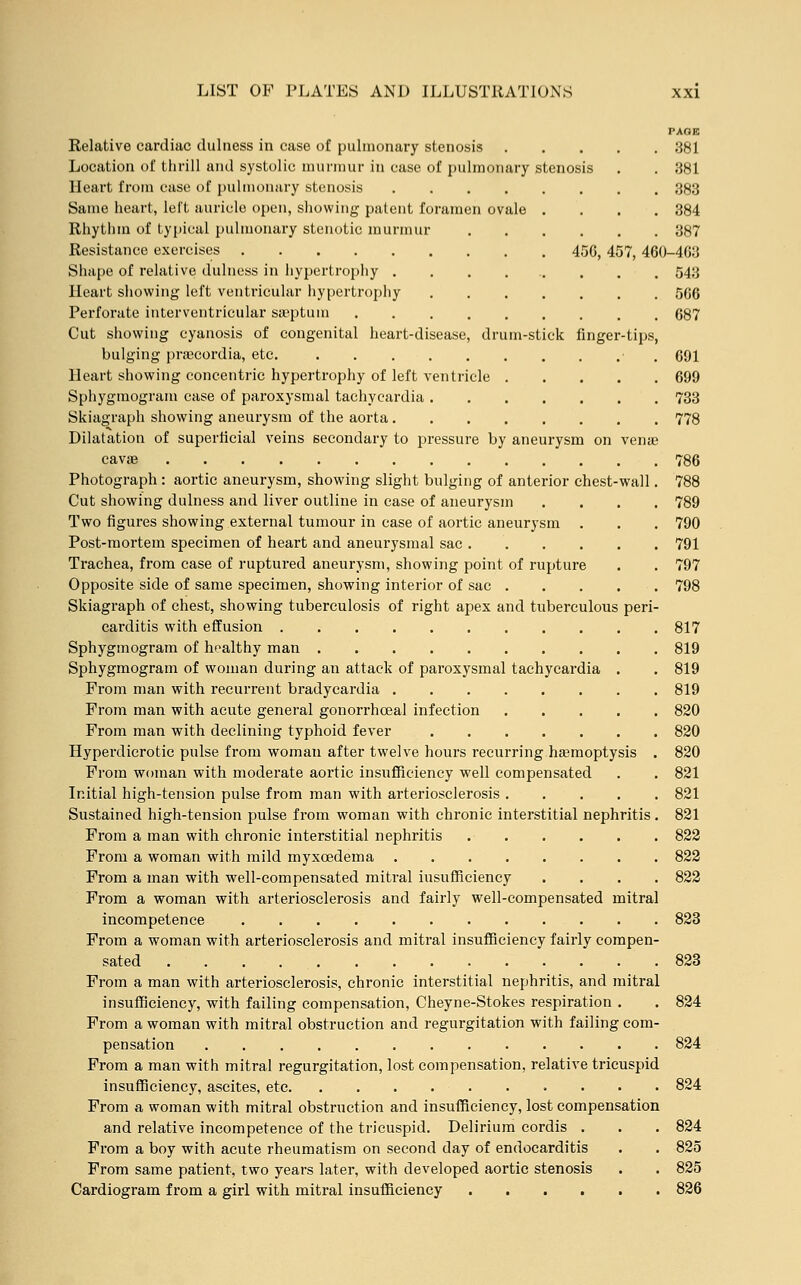 PAGE Relative cardiac dulness in case of pulmonary stenosis 381 Location of thrill and systolic murmur in case of pulmonary stenosis . . 381 Heart from case of pulmonary stenosis 383 Same heart, left auricle open, showing patent foramen ovale .... 384 Rhythm of typical pulmonary stenotic murmur 387 Resistance exercises 450, 457, 460-4G3 Shape of relative dulness in hypertrophy ......... 543 Heart showing left ventricular hypertrophy 5G6 Perforate interventricular sa'ptuin 687 Cut showing cyanosis of congenital heart-disease, drum-stick finger-tips, bulging praecordia, etc. ■ 691 Heart showing concentric hypertrophy of left ventricle 699 Sphygmogram case of paroxysmal tachycardia 733 Skiagraph showing aneurysm of the aorta 778 Dilatation of superficial veins secondary to pressure by aneurysm on vena? cavae 786 Photograph: aortic aneurysm, showing slight bulging of anterior chest-wall. 788 Cut showing dulness and liver outline in case of aneurysm .... 789 Two figures showing external tumour in case of aortic aneurysm . . . 790 Post-mortem specimen of heart and aneurysmal sac 791 Trachea, from case of ruptured aneurysm, showing point of rupture . . 797 Opposite side of same specimen, showing interior of sac 798 Skiagraph of chest, showing tuberculosis of right apex and tuberculous peri- carditis with effusion 817 Sphygmogram of healthy man 819 Sphygmogram of woman during an attack of paroxysmal tachycardia . . 819 From man with recurrent bradycardia 819 From man with acute general gonorrhoea] infection 820 From man with declining typhoid fever 820 Hyperdicrotic pulse from woman after twelve hours recurring haemoptysis . 820 From woman with moderate aortic insufficiency well compensated . . 821 Initial high-tension pulse from man with arteriosclerosis 821 Sustained high-tension pulse from woman with chronic interstitial nephritis. 821 From a man with chronic interstitial nephritis 822 From a woman with mild myxcedema 822 From a man with well-compensated mitral insufficiency .... 822 From a woman with arteriosclerosis and fairly well-compensated mitral incompetence 823 From a woman with arteriosclerosis and mitral insufficiency fairly compen- sated 823 From a man with arteriosclerosis, chronic interstitial nephritis, and mitral insufficiency, with failing compensation, Cheyne-Stokes respiration . . 824 From a woman with mitral obstruction and regurgitation with failing com- pensation 824 From a man with mitral regurgitation, lost compensation, relative tricuspid insufficiency, ascites, etc 824 From a woman with mitral obstruction and insufficiency, lost compensation and relative incompetence of the tricuspid. Delirium cordis . . . 824 From a boy with acute rheumatism on second day of endocarditis . . 825 From same patient, two years later, with developed aortic stenosis . . 825 Cardiogram from a girl with mitral insufficiency 826