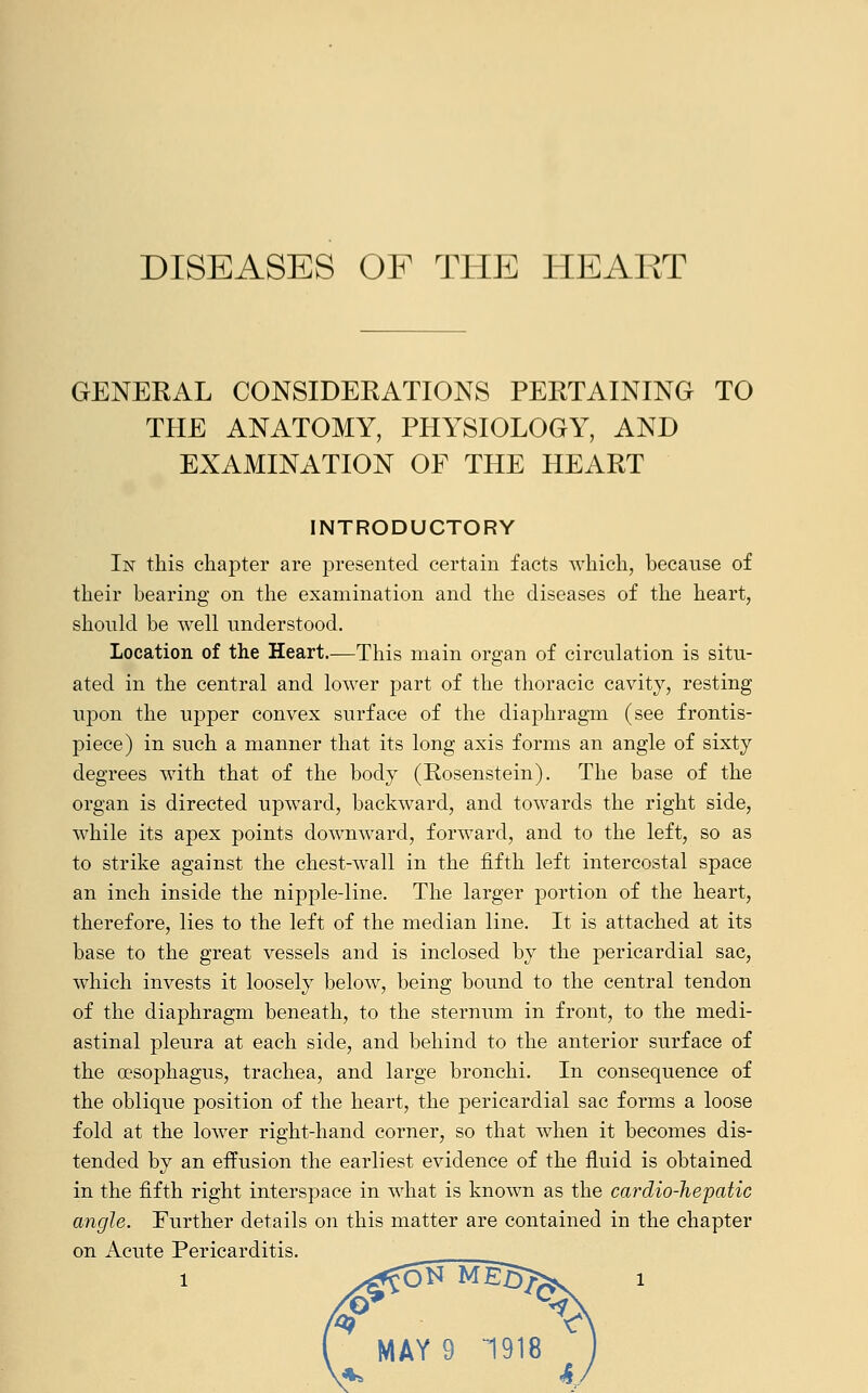 GENERAL CONSIDERATIONS PERTAINING TO THE ANATOMY, PHYSIOLOGY, AND EXAMINATION OF THE HEART INTRODUCTORY In this chapter are presented certain facts which, because of their bearing on the examination and the diseases of the heart, should be well understood. Location of the Heart.—This main organ of circulation is situ- ated in the central and lower part of the thoracic cavity, resting upon the upper convex surface of the diaphragm (see frontis- piece) in such a manner that its long axis forms an angle of sixty degrees with that of the body (Rosenstein). The base of the organ is directed upward, backward, and towards the right side, while its apex points downward, forward, and to the left, so as to strike against the chest-wall in the fifth left intercostal space an inch inside the nipple-line. The larger portion of the heart, therefore, lies to the left of the median line. It is attached at its base to the great vessels and is inclosed by the pericardial sac, which invests it loosely below, being bound to the central tendon of the diaphragm beneath, to the sternum in front, to the medi- astinal pleura at each side, and behind to the anterior surface of the oesophagus, trachea, and large bronchi. In consequence of the oblique position of the heart, the pericardial sac forms a loose fold at the lower right-hand corner, so that when it becomes dis- tended by an effusion the earliest evidence of the fluid is obtained in the fifth right interspace in what is known as the cardio-hepatic angle. Further details on this matter are contained in the chapter on Acute Pericarditis.