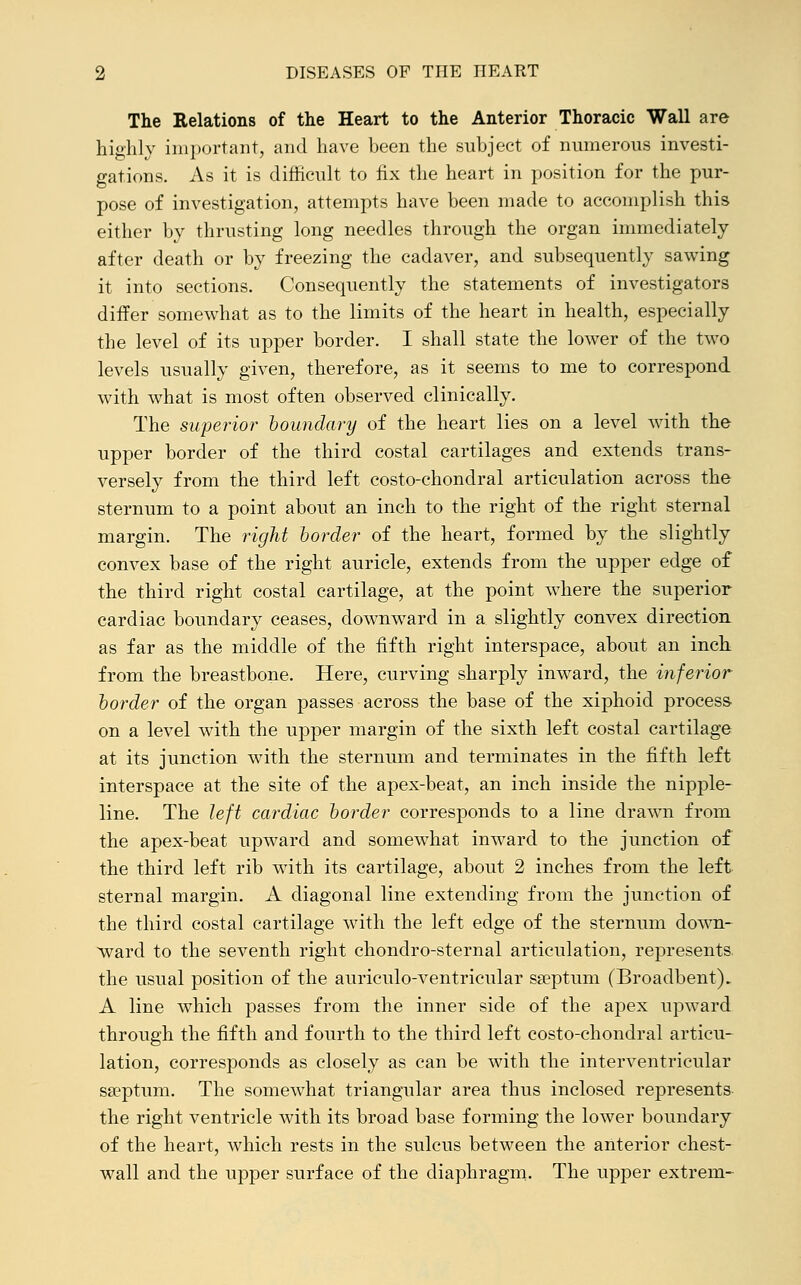 The Relations of the Heart to the Anterior Thoracic Wall are highly important, and have been the subject of numerous investi- gations. As it is difficult to fix the heart in position for the pur- pose of investigation, attempts have been made to accomplish this either by thrusting long needles through the organ immediately after death or by freezing the cadaver, and subsequently sawing it into sections. Consequently the statements of investigators differ somewhat as to the limits of the heart in health, especially the level of its upper border. I shall state the lower of the two levels usually given, therefore, as it seems to me to correspond with what is most often observed clinically. The superior boundary of the heart lies on a level with the upper border of the third costal cartilages and extends trans- versely from the third left costo-chondral articulation across the sternum to a point about an inch to the right of the right sternal margin. The right border of the heart, formed by the slightly convex base of the right auricle, extends from the upper edge of the third right costal cartilage, at the point where the superior cardiac boundary ceases, downward in a slightly convex direction, as far as the middle of the fifth right interspace, about an inch from the breastbone. Here, curving sharply inward, the inferior border of the organ passes across the base of the xiphoid process on a level with the upper margin of the sixth left costal cartilage at its junction with the sternum and terminates in the fifth left interspace at the site of the apex-beat, an inch inside the nipple- line. The left cardiac border corresponds to a line drawn from the apex-beat upward and somewhat inward to the junction of the third left rib with its cartilage, about 2 inches from the left sternal margin. A diagonal line extending from the junction of the third costal cartilage with the left edge of the sternum down- ward to the seventh right chondro-sternal articulation, represents the usual position of the auriculo-ventricular sseptum (Broadbent). A line which passes from the inner side of the apex upward through the fifth and fourth to the third left costo-chondral articu- lation, corresponds as closely as can be with the interventricular sa?ptum. The somewhat triangular area thus inclosed represents the right ventricle with its broad base forming the lower boundary of the heart, which rests in the sulcus between the anterior chest- wall and the upper surface of the diaphragm. The upper extrem-