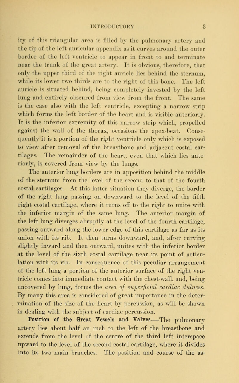 ity of this triangular area is filled by the pulmonary artery and the tip of the lefl auricular appendix as it curves around the outer border of the left ventricle to appear in front to and terminate near the trunk of the great artery. It is obvious, therefore, that only the upper third of the right auricle lies behind the sternum, while its lower two thirds are to the right of this bone. The left auricle is situated behind, being completely invested by the left lung and entirely obscured from view from the front. The same is the case also with the left ventricle, excepting a narrow strip which forms the left border of the heart and is visible anteriorly. It is the inferior extremity of this narrow strip which, propelled against the wall of the thorax, occasions the apex-beat. Conse- quently it is a portion of the right ventricle only which is exposed to view after removal of the breastbone and adjacent costal car- tilages. The remainder of the heart, even that which lies ante- riorly, is covered from view by the lungs. The anterior lung borders are in apposition behind the middle of the sternum from the level of the second to that of the fourth costal cartilages. At this latter situation they diverge, the border of the right lung passing on downward to the level of the fifth right costal cartilage, where it turns off to the right to unite with the inferior margin of the same lung. The anterior margin of the left lung diverges abruptly at the level of the fourth cartilage, passing outward along the lower edge of this cartilage as far as its union with its rib. It then turns downward, and, after curving slightly inward and then outward, unites with the inferior border at the level of the sixth costal cartilage near its point of articu- lation with its rib. In consequence of this peculiar arrangement of the left lung a portion of the anterior surface of the right ven- tricle comes into immediate contact with the chest-wall, and, being uncovered by lung, forms the area of superficial cardiac dulness. By many this area is considered of great importance in the deter- mination of the size of the heart by percussion, as will be shown in dealing with the subject of cardiac percussion. Position of the Great Vessels and Valves.—The pulmonary artery lies about half an inch to the left of the breastbone and extends from the level of the centre of the third left interspace upward to the level of the second costal cartilage, where it divides into its two main branches. The position and course of the as-
