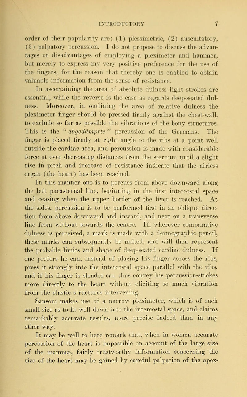 order of their popularity are: ( 1 ) plessimetric, (2) auscultatory, (3) palpatory percussion. 1 do not propose to discuss the advan- tages or disadvantages of employing a pleximeter and hammer, hut merely to express niv very positive preference for the use of the fingers, for the reason that thereby one is enabled to obtain valuable information from the sense of resistance. In ascertaining the area of absolute dulness light strokes are essential, while the reverse is the case as regards deep-seated dul- ness. Moreover, in outlining the area of relative dulness the pleximeter finger should be pressed firmly against the chest-wall, to exclude so far as possible the vibrations of the bony structures. This is the abgeddmpfte percussion of the Germans. The finger is placed firmly at right angle to the ribs at a point well outside the cardiac area, and percussion is made with considerable force at ever decreasing distances from the sternum until a slight rise in pitch and increase of resistance indicate that the airless organ (the heart) has been reached. In this manner one is to percuss from above downward along the left parasternal line, beginning in the first intercostal space and ceasing when the upper border of the liver is reached. At the sides, percussion is to be performed first in an oblique direc- tion from above downward and inward, and next on a transverse line from without towards the centre. If, wherever comparative dulness is perceived, a mark is made with a dermographic pencil, these marks can subsequently be united, and will then represent the probable limits and shape of deep-seated cardiac dulness. If one prefers he can, instead of placing his finger across the ribs, press it strongly into the intercostal space parallel with the ribs, and if his finger is slender can thus convey his percussion-strokes more directly to the heart without eliciting so much vibration from the elastic structures intervening. Sansom makes use of a narrow pleximeter, which is of such small size as to fit well down into the intercostal space, and claims remarkably accurate results, more precise indeed than in any other way. It may be well to here remark that, when in women accurate percussion of the heart is impossible on account of the large size of the mamma?, fairly trustworthy information concerning the size of the heart may be gained by careful palpation of the apex-
