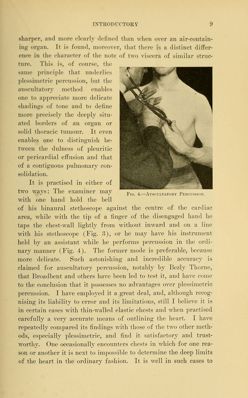 Fig. 4.—Auscultatory Percussion. sharper, and more clearly defined than when over an air-contain- ing organ. It is tumid, moreover, that there is a distinct differ- ence in the character of the note of two viscera of similar struc- ture. This is, of course, the same principle that underlies plessimetric percussion, hut the auscultatory method enables one to appreciate more delicate shadings of tone and to define more precisely the deeply situ- ated borders of an organ or solid thoracic tumour. It even enables one to distinguish be- tween the dulness of pleuritic or pericardial effusion and that of a contiguous pulmonary con- solidation. It is practised in either of two ways: The examiner may with one hand hold the bell of his binaural stethoscope against the centre of the cardiac area, while with the tip of a finger of the disengaged hand he taps the chest-wall lightly from without inward and on a line with his stethoscope (Fig. 3), or he may have his instrument held by an assistant while he performs percussion in the ordi- nary manner (Fig. 4). The former mode is preferable, because more delicate. Such astonishing and incredible accuracy is claimed for auscultatory percussion, notably by Bezly Thorne, that Broadbent and others have been led to test it, and have come to the conclusion that it possesses no advantages over plessimetric percussion. I have employed it a great deal, and, although recog- nising its liability to error and its limitations, still I believe it is in certain cases with thin-walled elastic chests and when practised carefully a very accurate means of outlining the heart. I have repeatedly compared its findings with those of the two other meth- ods, especially plessimetric, and find it satisfactory and trust- worthy. One occasionally encounters chests in which for one rea- son or another it is next to impossible to determine the deep limits of the heart in the ordinary fashion. It is well in such cases to