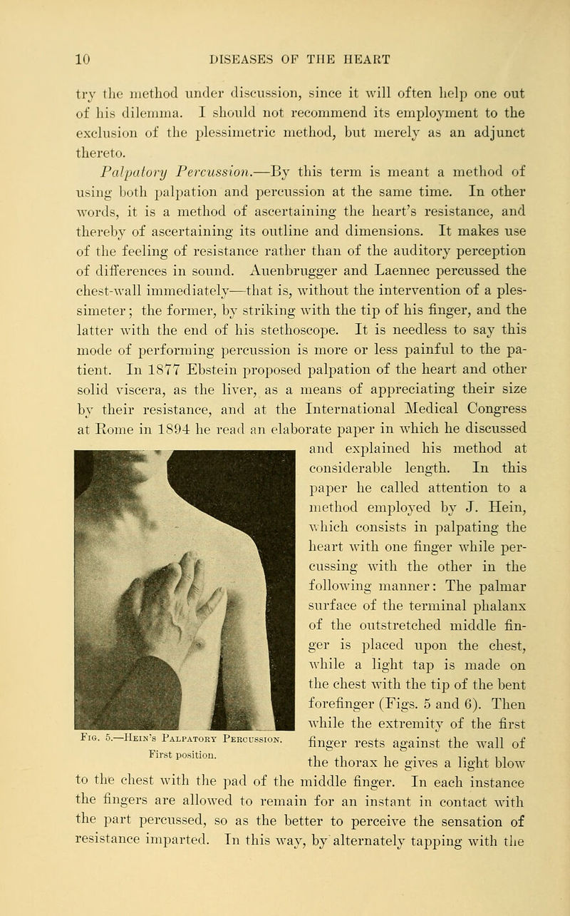 try the method under discussion, since it will often help one out of his dilemma. I should not recommend its employment to the exclusion of the plessimetric method, but merely as an adjunct thereto. Palpatory Percussion.—By this term is meant a method of using both palpation and percussion at the same time. In other words, it is a method of ascertaining the heart's resistance, and thereby of ascertaining its outline and dimensions. It makes use of the feeling of resistance rather than of the auditory perception of differences in sound. Auenbrugger and Laennec percussed the chest-wall immediately—that is, without the intervention of a ples- simeter; the former, by striking with the tip of his finger, and the latter with the end of his stethoscope. It is needless to say this mode of performing percussion is more or less painful to the pa- tient. In 1877 Ebstein proposed palpation of the heart and other solid viscera, as the liver, as a means of appreciating their size by their resistance, and at the International Medical Congress at Rome in 1894 he read an elaborate paper in which he discussed ^^^^^g^. -« ^^^^^^^^^^^m anc^ explained his method at ^[ paper he called attention to a method employed by J. Hein, which consists in palpating the heart with one finger while per- cussing with the other in the following manner: The palmar surface of the terminal phalanx of the outstretched middle fin- ger is placed upon the chest, while a light tap is made on the chest with the tip of the bent forefinger (Figs. 5 and 6). Then while the extremity of the first finger rests against the wall of the thorax he gives a light blow to the chest with the pad of the middle finger. In each instance the fingers are allowed to remain for an instant in contact with the part percussed, so as the better to perceive the sensation of resistance imparted. In this way, by alternately tapping with the Fig. 5.—Hein's Palpatory Percussion. First position.