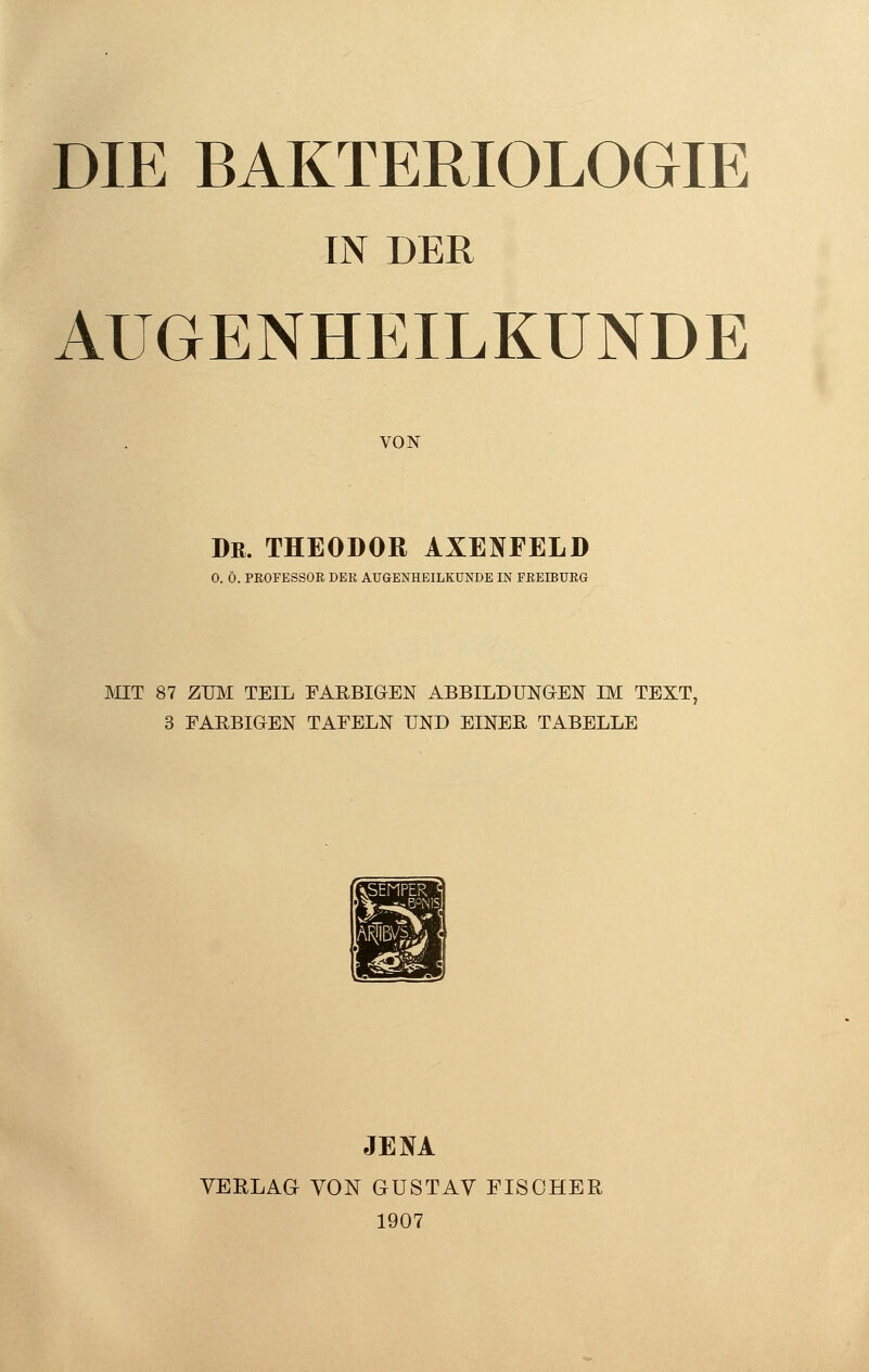 DIE BAKTERIOLOGIE IN DER AUGENHEILKUNDE VON Dr. THEODOR AXENFELD O. Ö. PROFESSOR DER AUGENHEILKUNDE IN FREIBURG MIT 87 ZUM TEIL FARBIGEN ABBILDUNGEN IM TEXT, 3 FARBIGEN TAFELN UND EINER TABELLE JENA VERLAG VON GUSTAV FISCHER 1907