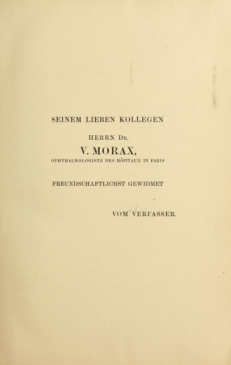 SEINEM LIEBEN KOLLEGEN HERRN Dr. V. MORAX, OPHTHALMOLOGISTE DES HOPITAUX IN PARIS FREUNDSCHAFTLICHST GEWIDMET VOM VERFASSER.