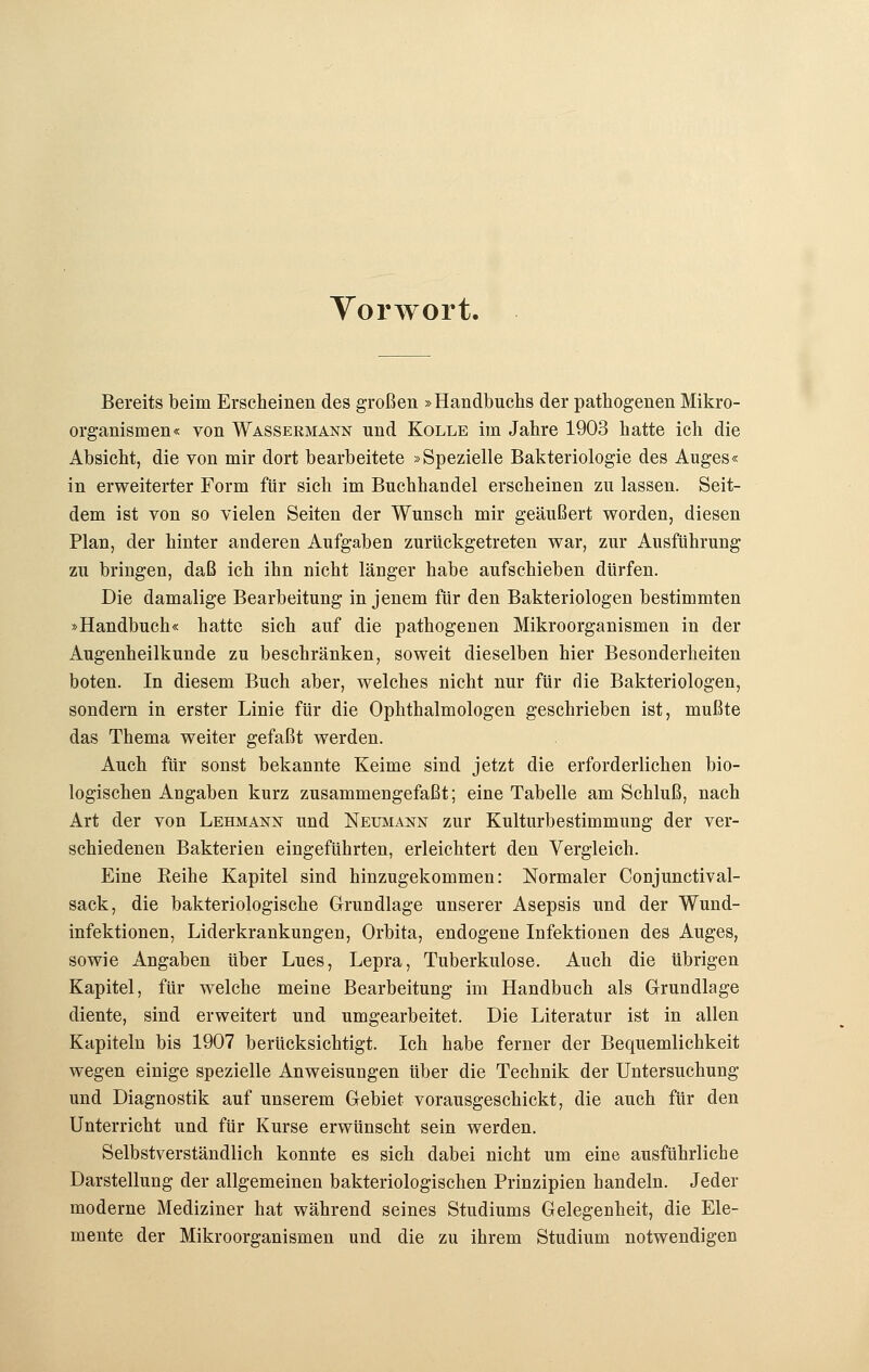 Vorwort. Bereits beim Erscheinen des großen »Handbuchs der pathogenen Mikro- organismen« von Wassermann und Kolle im Jahre 1903 hatte ich die Absicht, die von mir dort bearbeitete »Spezielle Bakteriologie des Auges« in erweiterter Form für sich im Buchhandel erscheinen zu lassen. Seit- dem ist von so vielen Seiten der Wunsch mir geäußert worden, diesen Plan, der hinter anderen Aufgaben zurückgetreten war, zur Ausführung zu bringen, daß ich ihn nicht länger habe aufschieben dürfen. Die damalige Bearbeitung in jenem für den Bakteriologen bestimmten »Handbuch« hatte sich auf die pathogenen Mikroorganismen in der Augenheilkunde zu beschränken, soweit dieselben hier Besonderheiten boten. In diesem Buch aber, welches nicht nur für die Bakteriologen, sondern in erster Linie für die Ophthalmologen geschrieben ist, mußte das Thema weiter gefaßt werden. Auch für sonst bekannte Keime sind jetzt die erforderlichen bio- logischen Angaben kurz zusammengefaßt; eine Tabelle am Schluß, nach Art der von Lehmann und Neumann zur Kulturbestimmung der ver- schiedenen Bakterien eingeführten, erleichtert den Vergleich. Eine Eeihe Kapitel sind hinzugekommen: Normaler Conjunctival- sack, die bakteriologische Grundlage unserer Asepsis und der Wund- infektionen, Liderkrankungen, Orbita, endogene Infektionen des Auges, sowie Angaben über Lues, Lepra, Tuberkulose. Auch die übrigen Kapitel, für welche meine Bearbeitung im Handbuch als Grundlage diente, sind erweitert und umgearbeitet. Die Literatur ist in allen Kapiteln bis 1907 berücksichtigt. Ich habe ferner der Bequemlichkeit wegen einige spezielle Anweisungen über die Technik der Untersuchung und Diagnostik auf unserem Gebiet vorausgeschickt, die auch für den Unterricht und für Kurse erwünscht sein werden. Selbstverständlich konnte es sich dabei nicht um eine ausführliche Darstellung der allgemeinen bakteriologischen Prinzipien handeln. Jeder moderne Mediziner hat während seines Studiums Gelegenheit, die Ele- mente der Mikroorganismen und die zu ihrem Studium notwendigen