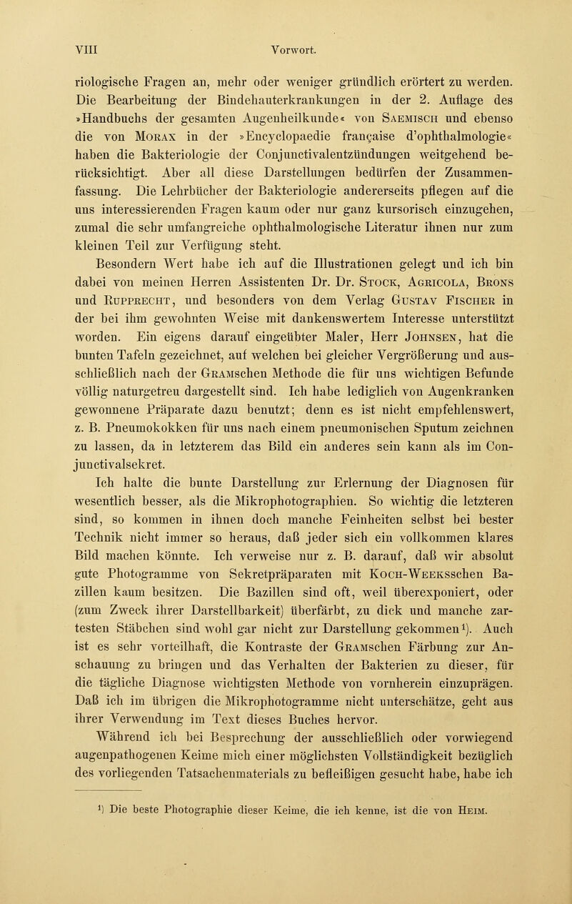 riologische Fragen an, mehr oder weniger gründlich erörtert zu werden. Die Bearbeitung der Bindehauterkrankungen in der 2. Auflage des »Handbuchs der gesamten Augenheilkunde« von Saemisch und ebenso die von Morax in der »Encyclopaedie frangaise d'Ophthalmologie« haben die Bakteriologie der Conjunctivalentzündungen weitgehend be- rücksichtigt. Aber all diese Darstellungen bedürfen der Zusammen- fassung. Die Lehrbücher der Bakteriologie andererseits pflegen auf die uns interessierenden Fragen kaum oder nur ganz kursorisch einzugehen, zumal die sehr umfangreiche ophthalmologische Literatur ihnen nur zum kleinen Teil zur Verfügung steht. Besondern Wert habe ich auf die Illustrationen gelegt und ich bin dabei von meinen Herren Assistenten Dr. Dr. Stock, Agricola, Brons und Eupprecht, und besonders von dem Verlag Gustav Fischer in der bei ihm gewohnten Weise mit dankenswertem Interesse unterstützt worden. Ein eigens darauf eingeübter Maler, Herr Johnsen, hat die bunten Tafeln gezeichnet, auf welchen bei gleicher Vergrößerung und aus- schließlich nach der GRAMSchen Methode die für uns wichtigen Befunde völlig naturgetreu dargestellt sind. Ich habe lediglich von Augenkranken gewonnene Präparate dazu benutzt; denn es ist nicht empfehlenswert, z. B. Pneumokokken für uns nach einem pneumonischen Sputum zeichnen zu lassen, da in letzterem das Bild ein anderes sein kann als im Con- junctivalsekret. Ich halte die bunte Darstellung zur Erlernung der Diagnosen für wesentlich besser, als die Mikrophotographien. So wichtig die letzteren sind, so kommen in ihnen doch manche Feinheiten selbst bei bester Technik nicht immer so heraus, daß jeder sich ein vollkommen klares Bild machen könnte. Ich verweise nur z. B. darauf, daß wir absolut gute Photogramme von Sekretpräparaten mit KocH-WEEKSSchen Ba- zillen kaum besitzen. Die Bazillen sind oft, weil überexponiert, oder (zum Zweck ihrer Darstellbarkeit) überfärbt, zu dick und manche zar- testen Stäbchen sind wohl gar nicht zur Darstellung gekommen *). Auch ist es sehr vorteilhaft, die Kontraste der GRAMSchen Färbung zur An- schauung zu bringen und das Verhalten der Bakterien zu dieser, für die tägliche Diagnose wichtigsten Methode von vornherein einzuprägen. Daß ich im übrigen die Mikrophotogramme nicht unterschätze, geht aus ihrer Verwendung im Text dieses Buches hervor. Während ich bei Besprechung der ausschließlich oder vorwiegend augenpathogenen Keime mich einer möglichsten Vollständigkeit bezüglich des vorliegenden Tatsachenmaterials zu befleißigen gesucht habe, habe ich *) Die beste Photographie dieser Keime, die ich kenne, ist die von Heim.