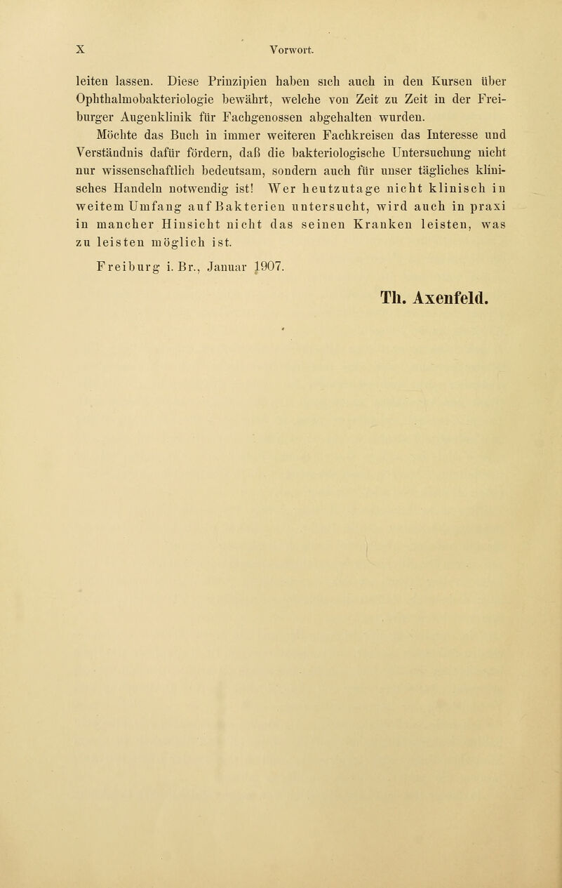 leiten lassen. Diese Prinzipien haben sich auch in den Kursen über Opkthalniobakteriologie bewährt, welche von Zeit zu Zeit in der Frei- burger Augenklinik für Fachgenossen abgehalten wurden. Möchte das Buch in immer weiteren Fachkreisen das Interesse und Verständnis dafür fördern, daß die bakteriologische Untersuchung nicht nur wissenschaftlich bedeutsam, sondern auch für unser tägliches klini- sches Handeln notwendig ist! Wer heutzutage nicht klinisch in weitem Umfang auf Bakterien untersucht, wird auch in praxi in mancher Hinsicht nicht das seinen Kranken leisten, was zu leisten möglich ist. Frei bürg i. Br., Januar 1907. Th. Axenfeld.