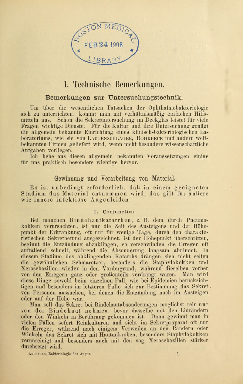 Bemerkungen zur Untersuchungstechnik. Um über die wesentlichen Tatsachen der Ophthalmobakteriologie sich zu unterrichten, kommt man mit verhältnismäßig einfachen Hilfs- mitteln aus. Schon die Sekretuntersuchung im Deckglas leistet für viele Fragen wichtige Dienste. Für die Kultur und ihre Untersuchung genügt die allgemein bekannte Einrichtung eines klinisch-bakteriologischen La- boratoriums, wie sie von Lautenschläger, Rohrbeck und andern welt- bekannten Firmen geliefert wird, wenn nicht besondere wissenschaftliche Aufgaben vorliegen. Ich hebe aus diesen allgemein bekannten Voraussetzungen einige für uns praktisch besonders wichtige hervor. Gewinnung und Verarbeitung von Material. Es ist unbedingt erforderlich, daß in einem geeigneten Stadium das Material entnommen wird, das gilt für äußere wie innere infektiöse Augenleiden. 1. Conjunctiva. Bei manchen Bindehautkatarrhen, z. B. dem durch Pneumo- kokken verursachten, ist nur die Zeit des Ansteigens und der Höhe- punkt der Erkrankung, oft nur für wenige Tage, durch den charakte- ristischen Sekretbefund ausgezeichnet. Ist der Höhepunkt überschritten, beginnt die Entzündung abzuklingen, so verschwinden die Erreger oft auffallend schnell, während die Absonderung langsam abnimmt. In diesem Stadium des abklingenden Katarrhs drängen sich nicht selten die gewöhnlichen Schmarotzer, besonders die Staphylokokken und Xerosebazillen wieder in den Vordergrund, während dieselben vorher von den Erregern ganz oder großenteils verdrängt waren. Man wird diese Dinge sowohl beim einzelnen Fall, wie bei Epidemien berücksich- tigen und besonders im letzteren Falle sich zur Bestimmung das Sekret von Personen aussuchen, bei denen die Entzündung noch im Ansteigen oder auf der Höhe war. Man soll das Sekret bei Bindehautabsonderungen möglichst rein nur von der Bindehaut nehmen, bevor dasselbe mit den Lidrändern oder den Winkeln in Berührung gekommen ist. Dann gewinnt man in vielen Fällen sofort Reinkulturen und sieht im Sekretpräparat oft nur die Erreger, während nach einigem Verweilen an den Rändern oder Winkeln das Sekret sich mit Hautmikroben, besonders Staphylokokken verunreinigt und besonders auch mit den sog. Xerosebazillen stärker durchsetzt wird. Axknfeld, Bakteriologie des Auges. 1