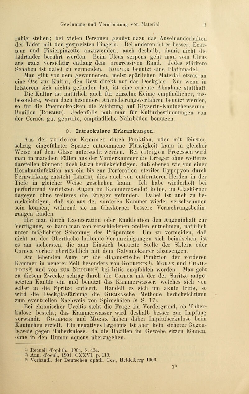 ruhig stellen; bei vielen Personen genügt dazu das Auseinanderhalten der Lider mit den gespreizten Fingern. Bei anderen ist es hesser, Ecar- teur und Fixierpinzette anzuwenden, auch deshalb, damit nicht die Lidränder berührt werden. Beim Ulcus serpens geht man vom Ulcus aus ganz vorsichtig entlang dem progressiven Band. Jedes stärkere Schaben ist dabei zu vermeiden. Roemer benutzt eine Platinnadel. Man gibt von dem gewonnenen, meist spärlichen Material etwas an eine Ose zur Kultur, den Rest direkt auf das Deckglas. Nur wenn in letzterem sich nichts gefunden hat, ist eine erneute Abnahme statthaft. Die Kultur ist natürlich auch für einzelne Keime empfindlicher, ins- besondere, wenn dazu besondere Anreicherungsverfahren benutzt werden, so für die Pneumokokken die Züchtung auf Glyzerin-Kaninchenseruin- Bouillon (Roemer). Jedenfalls muß man für Kulturbestimmungen von der Cornea gut geprüfte, empfindliche Nährböden benutzen. 3. Intraokulare Erkrankungen. Aus der vorderen Kammer durch Punktion, oder mit feinster, schräg eingeführter Spritze entnommene Flüssigkeit kann in gleicher Weise auf dem Glase untersucht werden. Bei eitrigen Prozessen wird man in manchen Fällen aus der Vorderkammer die Erreger ohne weiteres darstellen können; doch ist zu berücksichtigen, daß ebenso wie von einer Hornhautinfektion aus ein bis zur Perforation steriles Hypopyon durch Fernwirkung entsteht (Leber), dies auch von entfernteren Herden in der Tiefe in gleicher Weise geschehen kann. Ich habe wiederholt bei perforierend verletzten Augen im Kammerexsudat keine, im Glaskörper dagegen ohne weiteres die Erreger gefunden. Dabei ist auch zu be- rücksichtigen, daß sie aus der vorderen Kammer wieder verschwunden sein können, während sie im Glaskörper bessere Vermehrungsbedin- gungen fänden. Hat man durch Exenteration oder Enukleation den Augeninhalt zur Verfügung, so kann man von verschiedenen Stellen entnehmen, natürlich unter möglichster Schonung des Präparates. Um zu vermeiden, daß nicht an der Oberfläche haftende Verunreinigungen sich beimischen, ist es am sichersten, die zum Einstich benutzte Stelle der Sklera oder Cornea vorher oberflächlich mit dem Galvanokauter abzusengen. Am lebenden Auge ist die diagnostische Punktion der vorderen Kammer in neuerer Zeit besonders von Gourfein1), Morax und Chail- lous2) und von zur Nedden3) bei Iritis empfohlen worden. Man geht zu diesem Zwecke schräg durch die Cornea mit der der Spritze aufge- setzten Kanüle ein und benutzt das Kammerwasser, welches sich von selbst in die Spritze entleert. Handelt es sich um akute Iritis, so wird die Deckglasfärbung die GiEMSAsche Methode berücksichtigen zum eventuellen Nachweis von Spirochäten (s. S. 17). Bei chronischer Uveitis steht die Frage im Vordergrund, ob Tuber- kulose besteht; das Kammerwasser wird deshalb besser zur Impfung verwandt. Gourfein und Morax haben dabei Impftuberkulose beim Kaninchen erzielt. Ein negatives Ergebnis ist aber kein sicherer Gegen- beweis gegen Tuberkulose, da die Bazillen im Gewebe sitzen können, ohne in den Humor aqueus überzugehen. 1) Recueil cVophth., 1904. S. 434. 2) Ann. d'ocul, 1901, CXXVI, p. 119. 3) Verhandl. der Deutschen ophtk. Ges., Heidelberg 1906.