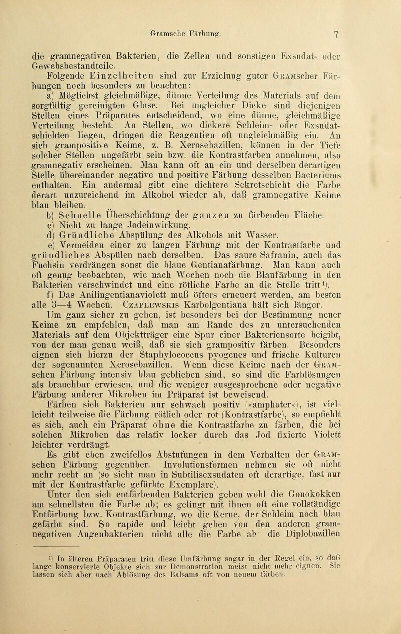 die gramnegativen Bakterien, die Zellen und sonstigen Exsudat- oder Gewebsbestandteile. Folgende Einzelheiten sind zur Erzielung guter GRAMScher Fär- bungen noch besonders zu beachten: a) Möglichst gleichmäßige, dünne Verteilung des Materials auf dem sorgfältig gereinigten Glase. Bei ungleicher Dicke sind diejenigen Stellen eines Präparates entscheidend, wo eine dünne, gleichmäßige Verteilung besteht. An Stellen, wo dickere Schleim- oder Exsudat- schichten liegen, dringen die Beagentien oft ungleichmäßig ein. An sich grampositive Keime, z. B. Xerosebazillen, können in der Tiefe solcher Stellen ungefärbt sein bzw. die Kontrastfarben annehmen, also gramnegativ erscheinen. Man kann oft an ein und derselben derartigen Stelle übereinander negative und positive Färbung desselben Bacteriums enthalten. Ein andermal gibt eine dichtere Sekretschicht die Farbe derart unzureichend im Alkohol wieder ab, daß gramnegative Keime blau bleiben. b) Schnelle Überschichtung der ganzen zu färbenden Fläche. c) Nicht zu lange Jodeinwirkung. d) Gründliche Abspülung des Alkohols mit Wasser. e) Vermeiden einer zu langen Färbung mit der Kontrastfarbe und gründliches Abspülen nach derselben. Das saure Safranin, auch das Fuchsin verdrängen sonst die blaue Gentianafärbung. Man kann auch oft genug beobachten, wie nach Wochen noch die Blaufärbung in den Bakterien verschwindet und eine rötliche Farbe an die Stelle tritt1). f) Das Anilingentianaviolett muß öfters erneuert werden, am besten alle 3—4 Wochen. Czaplewskis Karbolgentiana hält sich länger. Um ganz sicher zu gehen, ist besonders bei der Bestimmung neuer Keime zu empfehlen, daß man am Bande des zu untersuchenden Materials auf dem Objektträger eine Spur einer Bakteriensorte beigibt, von der man genau weiß, daß sie sich grampositiv färben. Besonders eignen sich hierzu der Staphylococcus pyogenes und frische Kulturen der sogenannten Xerosebazillen. Wenn diese Keime nach der Gram- schen Färbung intensiv blau geblieben sind, so sind die Farblösungen als brauchbar erwiesen, und die weniger ausgesprochene oder negative Färbung anderer Mikroben im Präparat ist beweisend. Färben sich Bakterien nur schwach positiv (»amphoter«), ist viel- leicht teilweise die Färbung rötlich oder rot (Kontrastfarbe), so empfiehlt es sich, auch ein Präparat ohne die Kontrastfarbe zu färben, die bei solchen Mikroben das relativ locker durch das Jod fixierte Violett leichter verdrängt. Es gibt eben zweifellos Abstufungen in dem Verhalten der Gram- schen Färbung gegenüber. Involutionsformen nehmen sie oft nicht mehr recht an (so sieht man in Subtilisexsudaten oft derartige, fast nur mit der Kontrastfarbe gefärbte Exemplare). Unter den sich entfärbenden Bakterien geben wohl die Gonokokken am schnellsten die Farbe ab; es gelingt mit ihnen oft eine vollständige Entfärbung bzw. Kontrastfärbung, wo die Kerne, der Schleim noch blau gefärbt sind. So rapide und leicht geben von den anderen gram- negativen Augenbakterien nicht alle die Farbe ab' die Diplobazillen a) In älteren Präparaten tritt diese Umf ärbung sogar in der Regel ein, so daß lange konservierte Objekte sich zur Demonstration meist nicht mehr eignen. Sie lassen sich aber nach' Ablösung des Balsams oft von neuem färben.