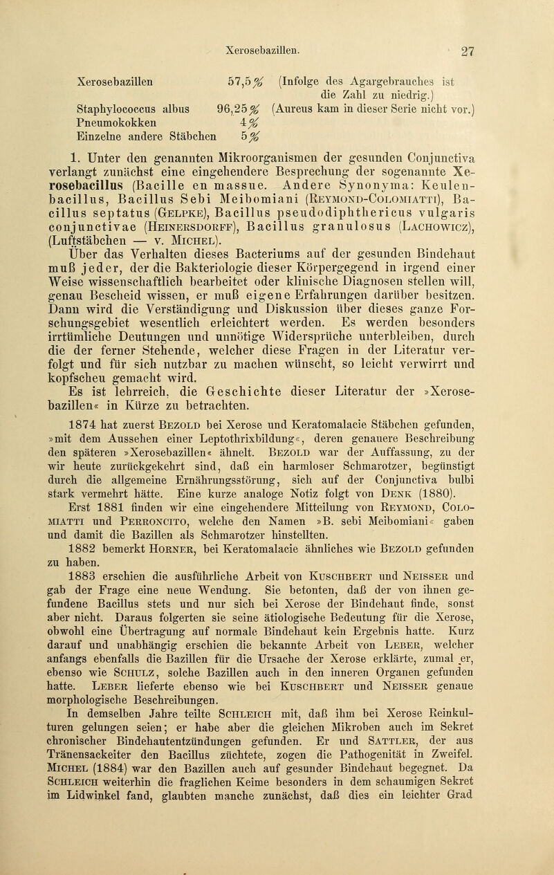 Xerosebazillen 57,5^ (Infolge des Agargebraucb.es ist die Zabl zu niedrig.) Staphylococcus albus 96,25^ (Aureus kam in dieser Serie nicht vor.) Pneumokokken ^% Einzelne andere Stäbchen h% 1. Unter den genannten Mikroorganismen der gesunden Conjunctiva verlangt zunächst eine eingehendere Besprechung der sogenannte Xe- rosebacillus (Bacille en massue. Andere Synonyma: Keulen- bacillus, Bacillus Sebi Meibomiani (Reymond-Colomiatti), Ba- cillus septatus (Gelpke), Bacillus pseudodiphthericus vulgaris conjunctivae (Heinersdorff), Bacillus granulosus (Lachowicz), (Luftstäbchen — v. Michel). Über das Verhalten dieses Bacteriums auf der gesunden Bindehaut muß jeder, der die Bakteriologie dieser Körpergegend in irgend einer Weise wissenschaftlich bearbeitet oder klinische Diagnosen stellen will, genau Bescheid wissen, er muß eigene Erfahrungen darüber besitzen. Dann wird die Verständigung und Diskussion über dieses ganze For- schungsgebiet wesentlich erleichtert werden. Es werden besonders irrtümliche Deutungen und unnötige Widersprüche unterbleiben, durch die der ferner Stehende, welcher diese Fragen in der Literatur ver- folgt und für sich nutzbar zu machen wünscht, so leicht verwirrt und kopfscheu gemacht wird. Es ist lehrreich, die Geschichte dieser Literatur der »Xerose- bazillen« in Kürze zu betrachten. 1874 hat zuerst Bezold bei Xerose und Keratomalacie Stäbchen gefunden, »mit dem Aussehen einer Leptothrixbildung«, deren genauere Beschreibung den späteren »Xerosebazillen« ähnelt. Bezold war der Auffassung, zu der wir heute zurückgekehrt sind, daß ein harmloser Schmarotzer, begünstigt durch die allgemeine Ernährungsstörung, sich auf der Conjunctiva bulbi stark vermehrt hätte. Eine kurze analoge Notiz folgt von Denk (1880). Erst 1881 finden wir eine eingehendere Mitteilung von Reymond, Colo- miatti und Perroncito, welche den Namen »B. sebi Meibomiani« gaben und damit die Bazillen als Schmarotzer hinstellten. 1882 bemerkt Horner, bei Keratomalacie ähnliches wie Bezold gefunden zu haben. 1883 erschien die ausführliche Arbeit von Kuschbert und Neisser und gab der Frage eine neue Wendung. Sie betonten, daß der von ihnen ge- fundene Bacillus stets und nur sich bei Xerose der Bindehaut finde, sonst aber nicht. Daraus folgerten sie seine ätiologische Bedeutung für die Xerose, obwohl eine Übertragung auf normale Bindehaut kein Ergebnis hatte. Kurz darauf und unabhängig erschien die bekannte Arbeit von Leber, welcher anfangs ebenfalls die Bazillen für die Ursache der Xerose erklärte, zumal er, ebenso wie Schulz, solche Bazillen auch in den inneren Organen gefunden hatte. Leber lieferte ebenso wie bei Kuschbert und Neisser genaue morphologische Beschreibungen. In demselben Jahre teilte Schleich mit, daß ihm bei Xerose Reinkul- turen gelungen seien; er habe aber die gleichen Mikroben auch im Sekret chronischer Bindehautentzündungen gefunden. Er und Sattler, der aus Tränensackeiter den Bacillus züchtete, zogen die Pathogenität in Zweifel. Michel (1884) war den Bazillen auch auf gesunder Bindehaut begegnet. Da Schleich weiterhin die fraglichen Keime besonders in dem schaumigen Sekret im Lidwinkel fand, glaubten manche zunächst, daß dies ein leichter Grad