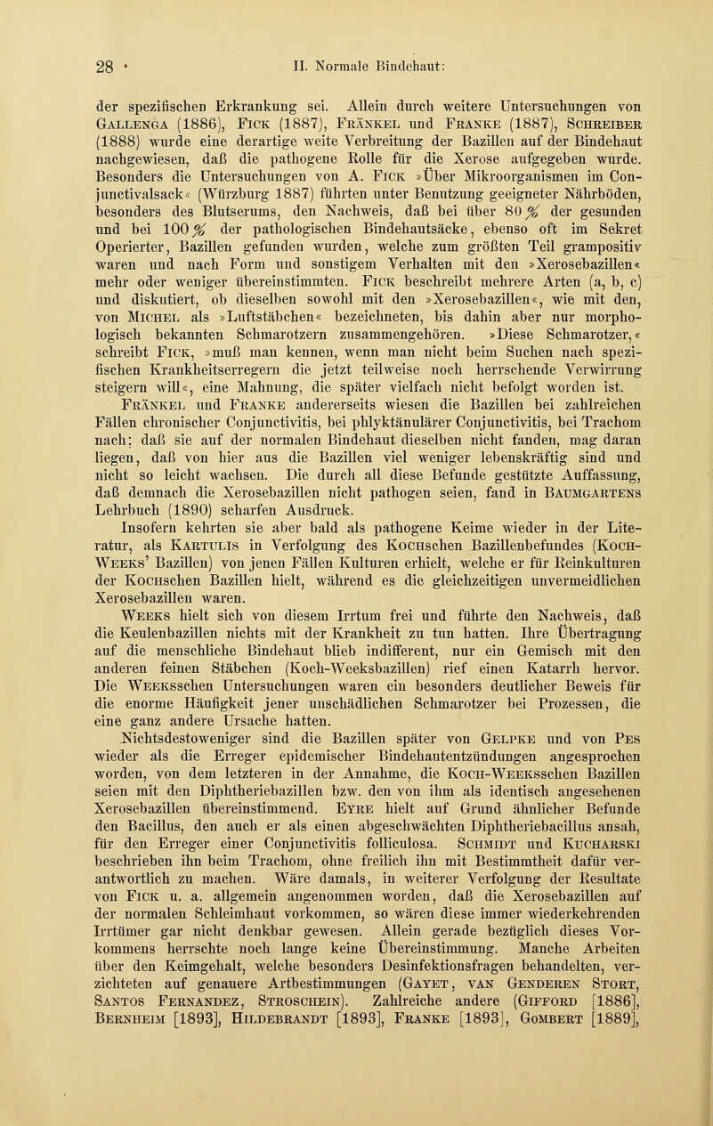 der spezifischen Erkrankung sei. Allein durch weitere Untersuchungen von Gallenga (1886), Fick (1887), Fränkel und Franke (1887), Schreiber (1888) wurde eine derartige weite Verbreitung der Bazillen auf der Bindehaut nachgewiesen, daß die pathogene Rolle für die Xerose aufgegeben wurde. Besonders die Untersuchungen von A. Fick »Über Mikroorganismen im Con- junctivalsack« (Würzburg 1887) führten unter Benutzung geeigneter Nährböden, besonders des Blutserums, den Nachweis, daß bei über 80% der gesunden und bei 100% der pathologischen Bindehautsäcke, ebenso oft im Sekret Operierter, Bazillen gefunden wurden, welche zum größten Teil grampositiv waren und nach Form und sonstigem Verhalten mit den »Xerosebazillen« mehr oder weniger übereinstimmten. Fick beschreibt mehrere Arten (a, b, c) und diskutiert, ob dieselben sowohl mit den »Xerosebazillen«, wie mit den, von Michel als »Luftstäbchen« bezeichneten, bis dahin aber nur morpho- logisch bekannten Schmarotzern zusammengehören. »Diese Schmarotzer,« schreibt Fick, »muß man kennen, wenn man nicht beim Suchen nach spezi- fischen Krankheitserregern die jetzt teilweise noch herrschende Verwirrung steigern will«, eine Mahnung, die später vielfach nicht befolgt worden ist. Fränkel und Franke andererseits wiesen die Bazillen bei zahlreichen Fällen chronischer Conjunctivitis, bei phlyktänulärer Conjunctivitis, bei Trachom nach; daß sie auf der normalen Bindehaut dieselben nicht fanden, mag daran liegen, daß von hier aus die Bazillen viel weniger lebenskräftig sind und nicht so leicht wachsen. Die durch all diese Befunde gestützte Auffassung, daß demnach die Xerosebazillen nicht pathogen seien, fand in Baumgartens Lehrbuch (1890) scharfen Ausdruck. Insofern kehrten sie aber bald als pathogene Keime wieder in der Lite- ratur, als Kartulis in Verfolgung des KocHschen Bazillenbefundes (Koch- Weeks' Bazillen) von jenen Fällen Kulturen erhielt, welche er für Reinkulturen der KocHschen Bazillen hielt, während es die gleichzeitigen unvermeidlichen Xerosebazillen waren. Weeks hielt sich von diesem Irrtum frei und führte den Nachweis, daß die Keulenbazillen nichts mit der Krankheit zu tun hatten. Ihre Übertragung auf die menschliche Bindehaut blieb indifferent, nur ein Gemisch mit den anderen feinen Stäbchen (Koch-Weeksbazillen) rief einen Katarrh hervor. Die WEEKSSchen Untersuchungen waren ein besonders deutlicher Beweis für die enorme Häufigkeit jener unschädlichen Schmarotzer bei Prozessen, die eine ganz andere Ursache hatten. Nichtsdestoweniger sind die Bazillen später von Gelpke und von Pes wieder als die Erreger epidemischer Bindehautentzündungen angesprochen worden, von dem letzteren in der Annahme, die KocH-WEEKSSchen Bazillen seien mit den Diphtheriebazillen bzw. den von ihm als identisch angesehenen Xerosebazillen übereinstimmend. Eyre hielt auf Grund ähnlicher Befunde den Bacillus, den auch er als einen abgeschwächten Diphtheriebacillus ansah, für den Erreger einer Conjunctivitis folliculosa. Schmidt und Kucharski beschrieben ihn beim Trachom, ohne freilich ihn mit Bestimmtheit dafür ver- antwortlich zu machen. Wäre damals, in weiterer Verfolgung der Resultate von Fick u. a. allgemein angenommen worden, daß die Xerosebazillen auf der normalen Schleimhaut vorkommen, so wären diese immer wiederkehrenden Irrtümer gar nicht denkbar gewesen. Allein gerade bezüglich dieses Vor- kommens herrschte noch lange keine Übereinstimmung. Manche Arbeiten über den Keimgehalt, welche besonders Desinfektionsfragen behandelten, ver- zichteten auf genauere Artbestimmungen (Gayet, van Genderen Stört, Santos Fernandez, Stroschein). Zahlreiche andere (Gifford [1886], Bernheim [1893], Hildebrandt [1893], Franke [1893], Gombert [1889],