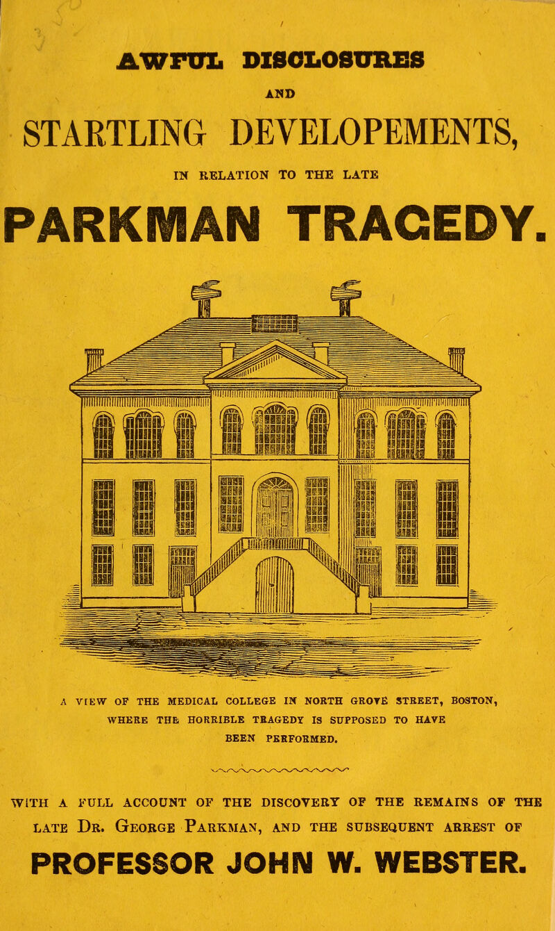 AWFini DZSOLOSURfiS AMD STARTLING DEVELOPEMENTS, m RELATION TO THE LATE PARKMAN TRAGEDY A VfEW OF THE MEDICAL COLLEGE IX NORTH GROTE STREET, BOSTON, WHERE THE HORRIBLE TRAGEDY IS SUPPOSED TO HAVE BEEN PERFORMED. WITH A FULL ACCOUNT OF THE DISCOVERY OF THE REMAINS OF THE LATE Dr. George Parkman, and the subsequent arrest of PROFESSOR JOHN W. WEBSTER.