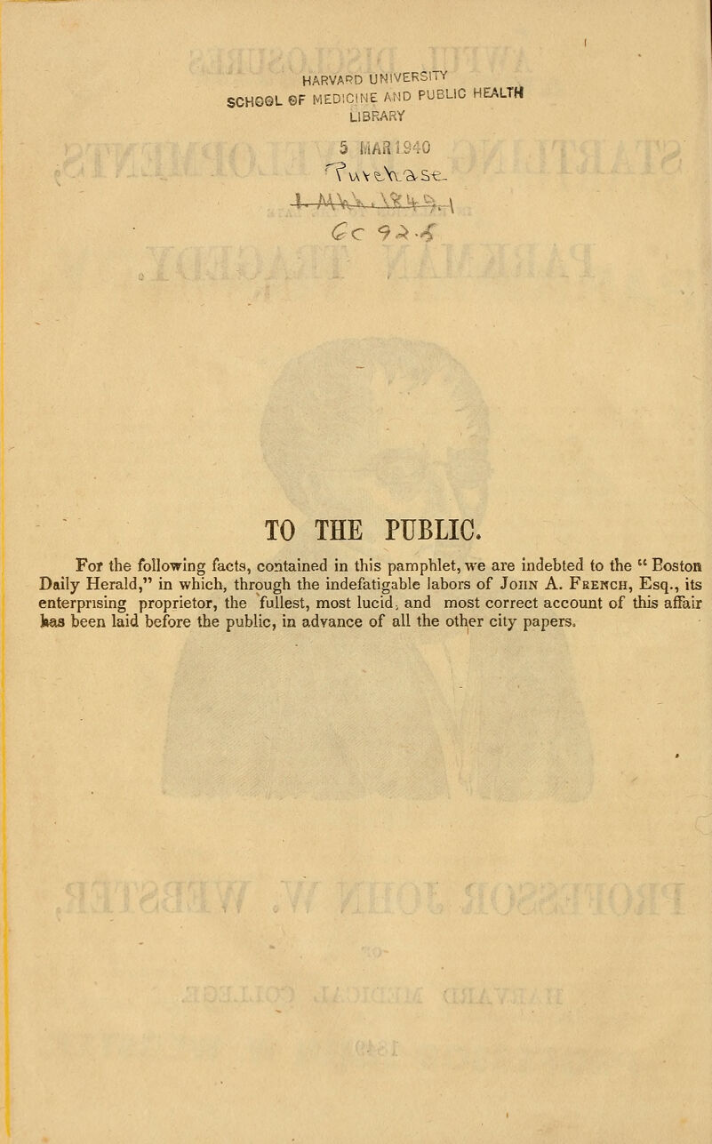 HARVARD UNIVERSITY SCHG©L©F MEDICINE AND PUBLIC HEALTH LIBRARY TO THE PUBLIC. For the following facts, contained in this pamphlet, we are indebted to the  EostoH Daily Herald, in which, through the indefatigable labors of John A. Feekch, Esq., its enterprising proprietor, the fullest, most lucid, and most correct account of this affair i»as been laid before the public, in advance of all the other city papers.