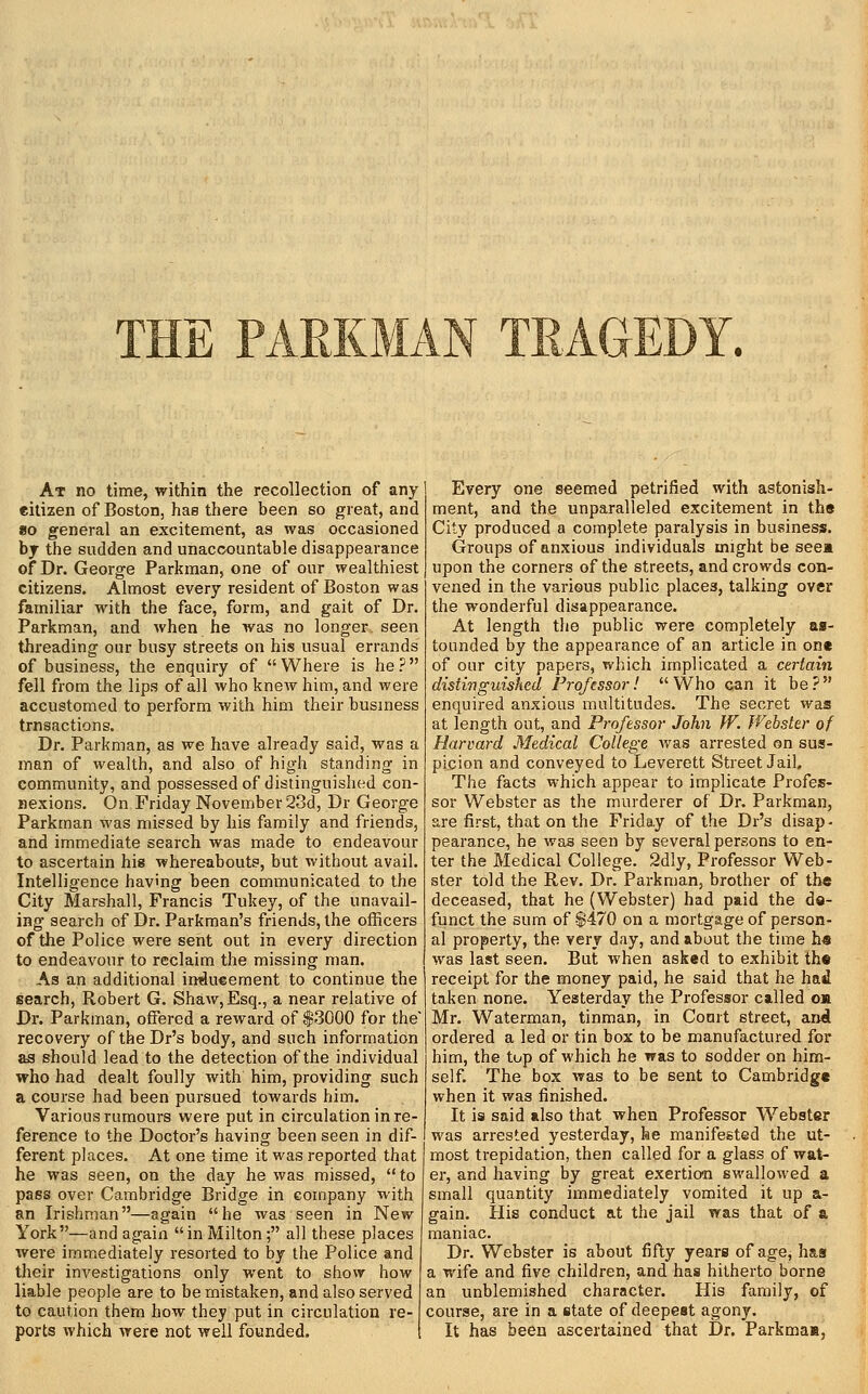 THE PARKMAN TRAGEDY. At no time, within the recollection of any citizen of Boston, has there been so great, and 8o general an excitement, as was occasioned bj the sudden and unaccountable disappearance of Dr. George Parkman, one of our wealthiest citizens. Almost every resident of Boston was familiar with the face, form, and gait of Dr. Parkman, and when he was no longer seen threading our busy streets on his usual errands of business, the enquiry of Where is he? fell from the lips of all who knew him, and were accustomed to perform with him their business trnsactions. Dr. Parkman, as we have already said, was a man of wealth, and also of high standing in community, and possessed of distinguished con- nexions. On Friday November 23d, Dr George Parkman was missed by his family and friends, and immediate search was made to endeavour to ascertain his whereabouts, but without avail. Intelligence having been communicated to the City Marshall, Francis Tukey, of the unavail- ing search of Dr. Parkman's friends, the officers of the Police were sent out in every direction to endeavour to reclaim the missing man. As an additional inducement to continue the search, Robert G. Shaw, Esq., a near relative of Dr. Parkman, offered a reward of $3000 for the recovery of the Dr's body, and such information as should lead to the detection of the individual who had dealt foully with him, providing such a course had been pursued towards him. Various rumours were put in circulation in re- ference to the Doctor's having been seen in dif- ferent places. At one time it was reported that he was seen, on the day he was missed, to pass over Cambridge Bridge in company with an Irishman—again he was seen in New York—and again in Milton; all these places were immediately resorted to by the Police and their investigations only went to show how liable people are to be mistaken, and also served to caution them how they put in circulation re- ports which were not well founded. Every one seemed petrified with astonish- ment, and the unparalleled excitement in the City produced a complete paralysis in business. Groups of anxious individuals might be see* upon the corners of the streets, and crowds con- vened in the various public places, talking over the wonderful disappearance. At length the public were completely as- tounded by the appearance of an article in one of OLir city papers, which implicated a certain distivguished Professor! Who can it be? enquired anxious multitudes. The secret was at length out, and Professor John W. Webster of Harvard Medical College Avas arrested on sus- picion and conveyed to Leverett Street Jail, The facts which appear to implicate Profes- sor Webster as the murderer of Dr. Parkman, are first, that on the Friday of the Dr's disap- pearance, he was seen by several persons to en- ter the Medical College. 2dly, Professor Web- ster told the Rev. Dr. Parkman, brother of the deceased, that he (Webster) had paid the de- funct the sum of $470 on a mortgage of person- al property, the very day, and about the time hs was last seen. But when asked to exhibit the receipt for the money paid, he said that he had taken none. Yesterday the Professor called o« Mr. Waterman, tinman, in Court street, and ordered a led or tin box to be manufactured for him, the tup of which he was to sodder on him- self. The box was to be sent to Cambridge when it was finished. It is said also that when Professor W'^ebster was arrested yesterday, he manifested the ut- most trepidation, then called for a glass of wat- er, and having by great exertion swallowed a small quantity immediately vomited it up a- gain. His conduct at the jail was that of a maniac. Dr. Webster is about fifty years of age, has a wife and five children, and has hitherto borne an unblemished character. His family, of course, are in a state of deepest agony. It has been ascertained that Dr. Parkma»,