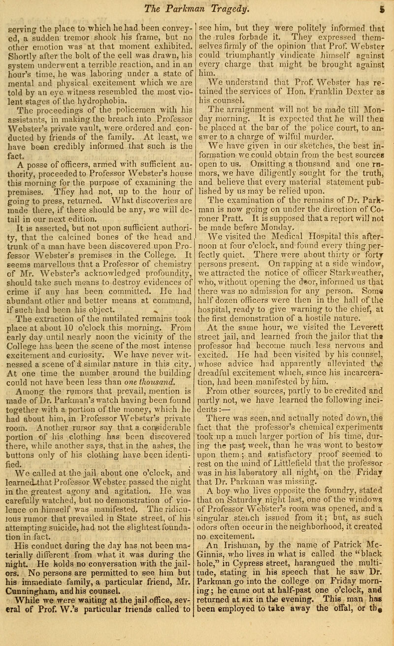 servincr the place to which he had been convey- ed, a sudden tremor shook his frame, bat no other emotion was at that moment exhibited. Shortly after the bolt of the cell was drawn, his system underwent a terrible reaction, and in an hour's time, he was laboring under a state of mental and physical excitement which we are told by an eye witness resembled the most vio- lent stages of the hydrophobia. The proceedings of the policemen with his assistants, in making the breach into Professor Webster's private vault, were ordered and con- ducted by friends of the family. At least, we have been credibly informed that such is the fact. A posse of officers, armed with sufficient au- thority, proceeded to Professor Webster's house this morning for the purpose of examining the premises. They had not, up to the hour of going to press, returned. What discoveries are made there, if there should be any, we will de- tail in our next edition. It is asserted, but not upon sufficient authori- ty, that the calcined bones of the head and trunk of a man have been discovered upon Pro- fessor Webster's premises in the College. It geema marvellous that a Professor of chemistry of Mr. Webster's acknowledged profoundity, should take such means to destroy evidences of crime if any has been com.mitted. He had abundant other and better means at command, if such had been his object. ... The extraction of the mutilated remains took place at about 10 o'clock this morning. From early day until nearly noon the vicinity of the College has been the scene of the most intense excitement and curiosity. We have never wit- nessed a scene of 4 similar nature in this city. At one time the number around the building could not have been less than one thousand. Among the rumors that prevail, mention is made of Dr. Parkman's watch having been found together with a portion of the money, which he had about him, in Professor Webster's private room. Another rursor say that a conjsiderable portion of his clothing has been discovered there, while another says, that in the ashes, the buttons only of his clothing have been identi- fied. We called at the jail about one o'clock, and learned-that Professor Webster passed the night in the greatest agony and agitation. He was carefully watched, but no demonstration of vio- lence on himself was manifested. The ridicu- Jous rumor that prevailed in State street, of his attempting suicide, had not the slightest founda- tion in fact. His conduct during the day has not been ma- terially different from what it was during the night. He holds no conversation with the jail- ors. No persons are permitted to see him but his immediate family, a particular friend, Mr. Cunningham, and his counsel. While we were waiting at the jail office, sev- eral ©f Prof. W.'s particular triends called to see him, but they were politely informed that the rules forbade it. They expressed them- selves firmly of the opinion that Prof. Webster could triumphantly vindicate himself against every charge that might be brought against him. We understand that Prof. Webster has re- tained the services of Hon. Franklin Dexter as his counsel. The arraignment will not be made till Mon- day morning. It is expected that he will then be placed at the bar of the police court, to an- swer to a charge of wilful murder. We have giyen in our sketches, the best in- formation we could obtain from the best sources open to us. OrHitting a thousand and one ra- mors, we have diligently sought for the truth, and believe that every material statement pub- lished by us may be relied upon. The examination of the remains of Dr. Park- man is now going on under the direction of Co- roner Pratt. It is supposed that a report will not be made befere Monday. We visited the Medical Hospital this after- noon at four o'clock, and found every thing per- fectly quiet. There were about thirty or forty persons present. On rapping at a side window, we attracted the notice of officer Starkweather, who, without opening the d»or, informed us that there was no admission for any person. Some half dozen officers were then in the hall of the hospital, ready to give warning to the chief, at the first demonstration of a hostile nature. At the same hour, we visited the Leverett street jail, and learned from the jailor that th« professor had become much less nervous and excited. He had been visited by his counsel, whose advice had apparently alleviated thp dreadful excitement which, smce his incarcera- tion, had been manifested by him. ■ From other sources, partly to be credited and partly not, we have learned the following inci- dents :— There Avas seen, and actually noted down, the fact that the professor's chemical experiments took up a much larger portion of his time, dur- ing the pas^ week, than he was wont to bestow upon them ; and satisfactory proof seemed to rest on the mind of Littlefield that the professor was in his laboratory all night, on the Friday that Dr. Parkman v/as missing. A boy who lives opposite the foundry, stated that on Saturday night last, one of the windows of Professor Web'ster's room was opened, and a singular stebch issued from it; but, as such odors often occur in the neighborhood, it created no excitement. An Irishman, by the name of Patrick Me- Ginnis, who lives in what is called the black hole, in Cypress street, harangued the multi- tude, stating in his speech that he saw Dr. Parkman go into the college on Friday morn- ing ; he came out at half-past one o'clock, and returned at six in the evening. This man has been employed to take aM'ay the offal, or th©