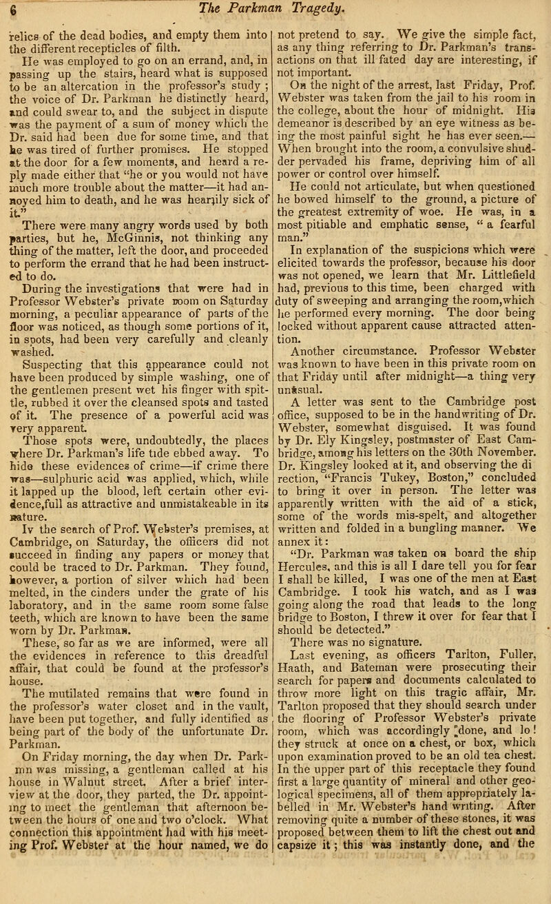 relics of the dead bodies, and empty them into the different recepticles of filth. He was employed to go on an errand, and, in passing up the stairs, heard what is supposed to be an altercation in the professor's study ; the voice of Dr. Parkman he distinctly heard, jind could swear to, and the subject in dispute ■was the payment of a sum of money which the Dr. said had been dne for some time, and that ke was tired of further promises. He stopped at the door for a few moments, and heard a re- ply made either that he or you would not have much more trouble about the matter—it had an- noyed him to death, and he was heartily sick of it. There were many angry words used by both parties, but he, McGinnis, not thinking any thing of the matter, left the door, and proceeded to perform the errand that he had been instruct- ed to do. During the investigations that were had in Professor Webster's private room on Saturday morning, a peculiar appearance of parts of the floor was noticed, as though some portions of it, in spots, had been very carefully and cleanly washed. Suspecting that this appearance could not have been produced by simple washing, one of the gentlemen present wet his finger with spit- tle, rubbed it over the cleansed spots and tasted of it. The presence of a powerful acid was yery apparent Those spots were, undoubtedly, the places Tfhere Dr. Parkman's life tide ebbed away. To hide these evidences of crime—if crime there was—sulphuric acid was applied, which, while it lapped up the blood, left certain other evi- dence.fuU as attractive and unmistakeable in its Mature. Iv the search of Prof. V^ebster's premises, at Cambridge, on Saturday, the officers did not •ucceed in finding any papers or monjey that could be traced to Dr. Parkman. They found, however, a portion of silver which had been melted, in the cinders under the grate of his laboratory, and in the same room some false teeth, which are known to have been tlie same worn by Dr. Parkmas. These, so far as we are informed, were all the evidences in reference to this dreadful afiair, that could be found at the professor's house. The mutilated remains that were found in the professor's water closet and in the vault, have been put together, and fully identified as being part of the body of the unfortunate Dr. Parkman. On Friday morning, the day when Dr. Park- mn was missing, a gentleman called at his house in Walnut street After a brief inter- view at the door, they parted, tlie Dr. appoint- ing to meet the gentleman that afternoon be- tween the hours of one and two o'clock. What connection this appointment had with his meet- ing Prof. Webster at the hour named, we do not pretend to say. We give the simple fact, as any thing referring to Dr. Parkman's trans- actions on that ill fated day are interesting, if not important. Oh the night of the arrest, last Friday, Prof. Webster was taken from the jail to his room in the college, about the hour of midnight. Hia demeanor is described by an eye witness as be- ing the most painful sight he has ever seen.— When brought into the room, a convulsive shud- der pervaded his frame, depriving him of all power or control over himself. He could not articulate, but when questioned he bowed himself to the ground, a picture of the greatest extremity of woe. He was, in a most pitiable and emphatic sense,  a fearful man. In explanation of the suspicions which were elicited towards the professor, because his door was not opened, we learn that Mr. Littlefield had, previous to this time, been charged with duty of sweeping and arranging the room,which he performed every morning. The door being locked without apparent cause attracted atten- tion. Another circumstance. Professor Webster was known to have been in this private room on that Friday until after midnight—a thing very untsual. A letter was sent to the Cambridge post office, supposed to be in the handwriting of Dr. Webster, somewhat disguised. It was found by Dr. Ely Kingsley, postmaster of East Cam- bridge, amoHg his letters on the 30th November. Dr. Kingsley looked at it, and observing the di rection, Francis Tukey, Boston, concluded to bring it over in person. The letter was apparently written with the aid of a stick, some of the words mis-spelt, and altogether written and folded in a bungling maimer. We annex it: Dr. Parkman wag taken oh board the ship Hercules, and this is all I dare tell you for fear I shall be killed, I was one of the men at East Cambridge. I took his watch, and as I was going along the road that leads to the long bridge to Boston, I threw it over for fear that I should be detected. There was no signature. Last evening, as officers Tarlton, Fuller, Haath, and Bateman were prosecuting their search for papers and documents calculated to throw more light on this tragic affair, Mr. Tarlton proposed that they should search under the flooring of Professor Webster's private room, which was accordingly [^done, and lo! they struck at once on a chest, or box, which upon examination proved to be an old tea chest. In the upper part of this receptacle they found first a large quantity of mineral and other geo- logical specimens, all of them appropriately la- belled in Mr. Webster's hand writing. Afler removing quite a number of these stones, it was proposed between them to lift the chest out and capsize it; this was instantly done, and the