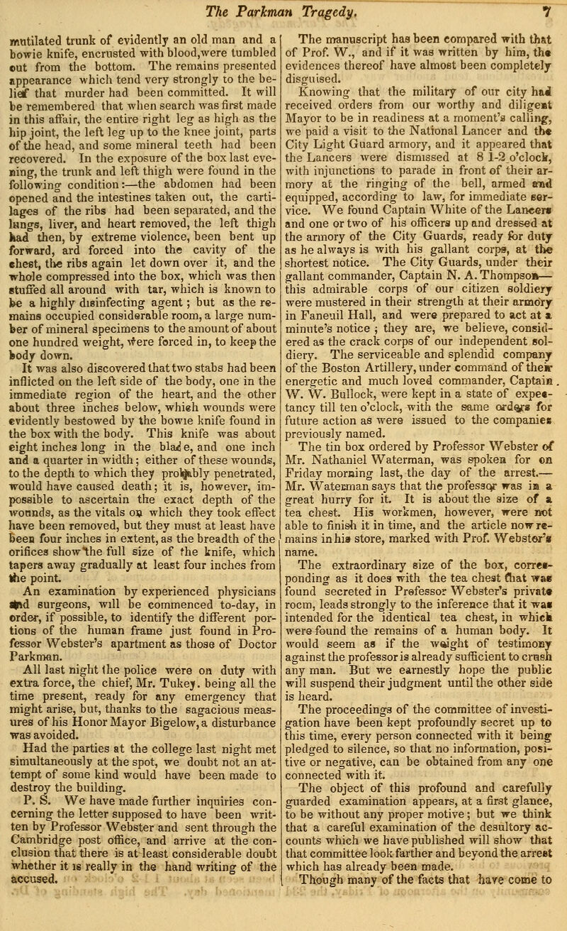 mutilated trunk of evidently an old man and a bowie knife, encrusted with blood,were tumbled ©ut from the bottom. The remains presented uppearance which tend very strongly to the be- lief that murder had been committed. It will be remembered that when search was fii-st made in this affair, the entire right leg as high as the hip joint, the left leg up to the knee joint, parts of the head, and some mineral teeth had been recovered. In the exposure of the box last eve- ning, the trunk and left thigh were found in the following condition:—the abdomen had been opened and the intestines taken out, the carti- lages of the ribs had been separated, and the iHngs, liver, and heart removed, the left thigh kad dien, by extreme violence, been bent up forward, ard forced into the cavity of the ehe«t, the ribs again let down over it, and the whole compressed into the box, which was then etufied all around with tar, which is known to be a highly disinfecting agent; but as the re- mains occupied considerable room, a large num- ber of mineral specimens to the amount of about one hundred weight, ^f ere forced in, to keep the body down. It was also discovered that two stabs had been inflicted on the left side of the body, one in the immediate region of the heart, and the other about three inches below, whieh wounds were evidently bestowed by the bowie knife found in the box with the body. This knife was about eight inches long in the blad e, and one inch and a quarter in width; either of these wounds, to the depth to which they pro%bly penetrated, would have caused death; it is, however, im- possible to ascertain the exact depth of the wounds, as the vitals oij which they took effect have been removed, but they must at least have been four inches in extent, as the breadth of the orifices showihe full size of the knife, which tapers away gradually at least four inches from »he point. An examination by experienced physicians itfA surgeons, will be commenced to-day, in order, if possible, to identify the different por- tions of the human frame just found in Pro- fessor Webster's apartment as those of Doctor Parkman. All last night the police were on duty with exti-a force, the chief, Mr. Tukey. being all the time present, ready for any emergency that might arise, but, thanks to the sagacious meas- ures of his Honor Mayor Bigelow, a disturbance was avoided. Had the parties at the college last night met simultaneously at the spot, we doubt not an at- tempt of some kind would have been made to destroy the building. P. S. We have made further inquiries con- cerning the letter supposed to have been writ- ten by Professor Webster and sent through the Cambridge post office, and arrive at the con- clusion that there is at least considerable doubt whether it is really in the hand writing of the accused. The manuscript has been compared with th&t of Prof. W., and if it was written by hira, th« evidences thereof have almost been completely disguised. Knowing that the military of our city hai received orders from our worthy and dilige»t Mayor to be in readiness at a moment's calling, we paid a visit to the National Lancer and tb« City Light Guard armory, and it appeared that the Lancers were dismissed at 8 l-2_o'clock, with injunctions to parade in front of their ar- mory at the ringing of the bell, armed and equipped, according to law, for immediate ser- vice. We found Captain White of the Lancers and one or two of his officers up and dressed at the armory of the City Guards, ready for duty as he always is with his gallant corps, at th« shortest notice. The City Guards, under their gallant commander. Captain N. A. Thompso*— this admirable corps of our citizen soldiery were mustered in their strength at their armory in Faneuil Hall, and were prepared to act at a, minute's notice ; they are, we believe, consid- ered as the crack corps of our independent sol- diery. The serviceable and splendid company of the Boston Artillery, under command of their energetic and much loved commander, Captaia , W. W. Bullock, -were kept in a state of expe«- tancy till ten o'clock, with the same ord^s for future action as were issued to the companies previously named. The tin box ordered by Professor Webster of Mr. Nathaniel Waterman, was spoken for ©n Friday morning last, the day of the arrest.— Mr. Wateuman says that the profesaqr was in a great hurry for it. It is about the size of a tea chest. His workmen, however, were iK>t able to finisii it in time, and the article now re- mains in his store, marked with Prof. Webster'* name. The extraordinary size of the box, corre«- ponding as it does with the tea chest (liat was found secreted in Prefessor Webster's privat* room, leads strongly to the inference that it wa« intended for the identical tea chest, in whick were found the remains of a human body. It would seem aa if the waight of testimosy against the professor is already sufficient to crush any man. But we earnestly hope the public will suspend their judgment until the other side is heard. The proceedings of the committee of investi- gation have been kept profoundly secret up to this time, every person connected with it being pledged to silence, so that no information, posi- tive or negative, can be obtained from any one connected with it. The object of this profound and carefully guarded examination appears, at a first glance, to be without any proper motive; but we think that a careful examination of the desultory ac- counts which we have published will show that that committee look farther and beyond the arreet which has already been made. Though many of the facts that hare come to