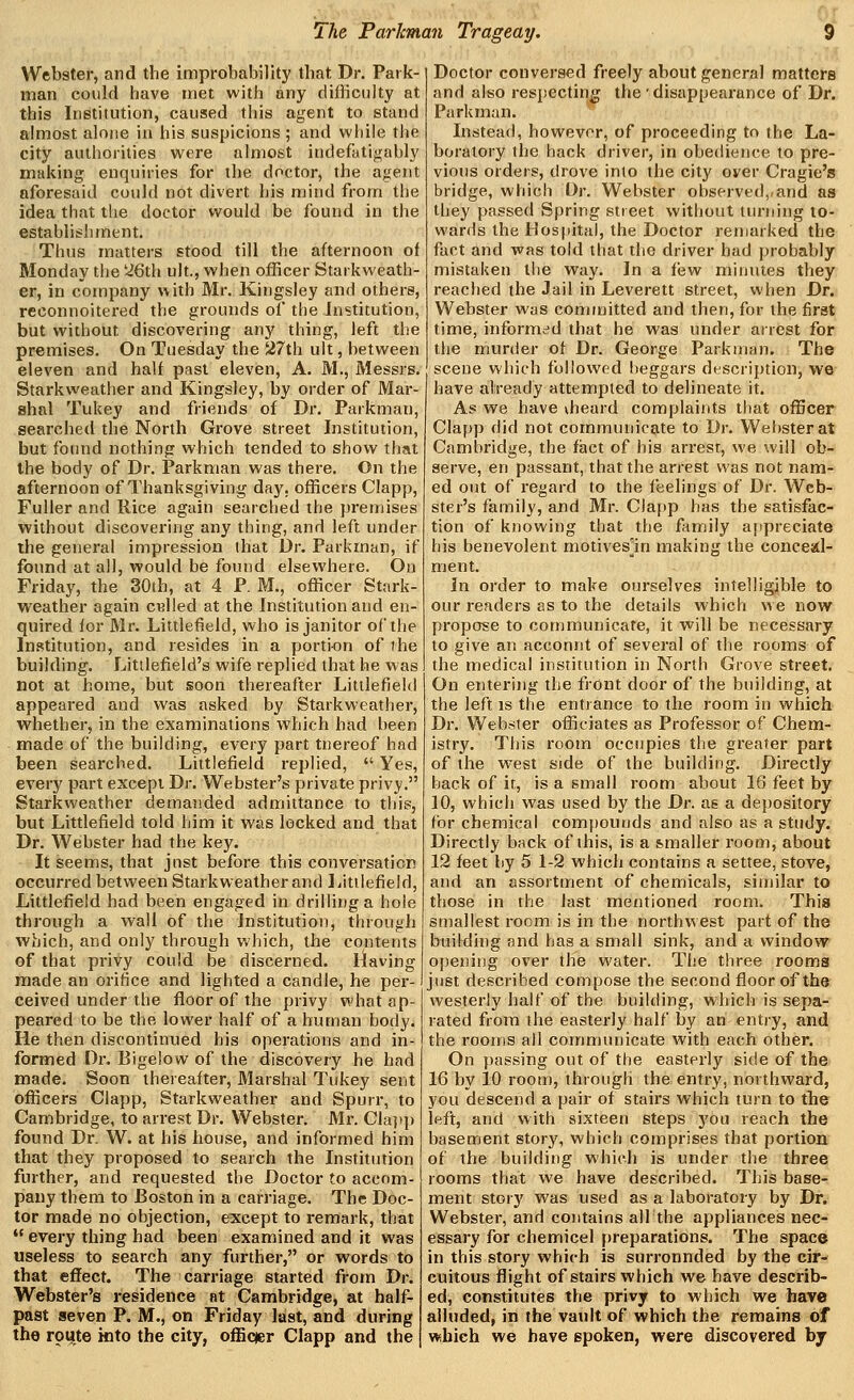 Webster, and the improbability that Dr. Park- man could have met with any difficulty at this Institution, caused this agent to stand almost alone in his suspicions ; and while the city authorities were almost indefatigably making enquiries for the doctor, the agent aforesaid could not divert his mind from the idea that the doctor would be found in the establishment. Thus matters stood till the afternoon of Monday the '2Q\li ult., when officer Starkweath- er, in company with Mr. Kingsley and others, reconnoitered the grounds of the Institution, but without discovering any thing, left the premises. On Tuesday the 27th ult, between eleven and half past eleven, A. M., Messrs. Starkweather and Kingsley, by order of Mar- shal Tukey and friends of Dr. Parkman, searched the North Grove street Institution, but found nothing which tended to show that the body of Dr. Parkman was there. On the afternoon of Thanksgiving day, officers Clapp, Fuller and Rice again searched the j)remises without discovei'ing any thing, and left under the general impression that Dr. Parkman, if found at all, would be found elsewhere. On Friday, the 30th, at 4 P. M., officer Stark- weather again ci^lled at the Institution and en- quired for Mr. Littlefield, who is janitor of the Institution, and resides in a portion of the building. Littlefield's wife replied that he was not at home, but soon thereafter Littlefield appeared and was asked by Starkweather, whether, in the examinations which had been made of the building, every part tnereof had been searched. Littlefield replied,  Yes, every part except Dr. Webster's private privy. Starkweather demanded admittance to this, but Littlefield told him it was locked and that Dr. Webster had the key. It seeiTis, that jnst before this conversation occurred between Starkweather and Littlefield, Littlefield had been engaged in drilling a hole through a wall of the Institution, through which, and only through which, the contents of that privy could be discerned, lilaving made an orifice and lighted a candle, he per- ceived under the floor of the privy what ap- peared to be the lower half of a human body. He then discontinued his operations and in- formed Dr. Bigelow of the discovery he had made. Soon thereafter. Marshal Tukey sent officers Clapp, Starkweather and Spurr, to Cambridge, to arrest Dr. Webster. Mr. Clajip found Dr. W. at his house, and informed him that they proposed to search the Institution further, and requested the Doctor to accom- pany them to Boston in a carriage. The Doc- tor made no objection, except to remark, that  every thing had been examined and it was useless to search any further, or words to that effect. The carriage started from Dr. Webster's residence at Cambridge, at half- past seven P. M., on Friday last, and during the route into the city, offiqer Clapp and the Doctor conversed freely about general matters and also respectirie the' disappearance of Dr. Parkman. Instead, however, of proceeding to the La- boratory the hack driver, in obedience to pre- vious orders, drove into the city over Cragie's bridge, which Dr. Webster observed,,and as they passed Spring street without turning to- wards the Hospital, the Doctor renjarked the fact and was told that the driver had probably mistaken the way. In a few minutes they reached the Jail in Leverett street, when Dr. Webster was committed and then, for the first time, informed that he was under arrest for the murder of Dr. George Parkman. The scene which followed l)eggars description, we have already attempted to delineate it. As we have vheard complaints that officer Clapp did not communicate to Dr. Webster at Cambridge, the fact of his arrest, we will ob- serve, en passant, that the arrest was not nam- ed out of regard to the feelings of Dr. Web- ster's family, and Mr. Clapp has the satisfac- tion of knowing that the family appreciate his benevolent motives^in making the conceal- ment. In order to make ourselves intelligible to our readers as to the details which we now propose to communicate, it will be necessary to give an acconnt of several of the rooms of the medical institution in North Grove street. On entering the front door of the building, at the left IS the entrance to the room in which Dr. Webster officiates as Professor of Chem- istry. This room occupies the greater part of the west side of the building. Directly back of it, is a small room about 16 feet by 10, which was used by the Dr. as a depository for chemical compounds and also as a study. Directly back of this, is a smaller room, about 12 feet by 5 1-2 which contains a settee, stove, and an assorttnent of chemicals, similar to those in the last mentioned room. This smallest room is in the northwest part of the building and has a small sink, and a window opening over the water. The three rooms just described compose the second floor of the westerly half of the building, which is sepa- rated from the easterly half by an entiy, and the rooms all communicate with each other. On passing out of the easterly side of the 16 by 10 room, through the entry, northward, you descend a pair of stairs which turn to the left, and with sixteen steps you reach the basement story, which comprises that portion of the building which is under the three rooms that we have described. This base- ment story was used as a laboratory by Dr. Webster, and contains all the appliances nec- essary for chemicel preparations. The space in this story which is surronnded by the cir- cuitous flight of stairs which we have describ- ed, constitutes the privy to which we have alluded, in the vault of which the remains of which we have spoken, were discovered by
