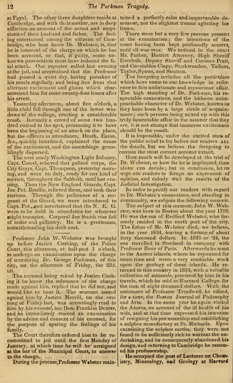 atFayal. The other three daughters reside at Cambridge, and vvith their mother, are in deep affliction on account of the arrest and suspi- cions of their husband and father. The feel- ' iug entertained among the citizens of Cam- bridge, who best know Dr. Webster, is, that he is innocent of the charge on which he has been arrested, or that, if guilty, some un- known provocation must have induced the fa- tal attack. Our reporter called last evening at the jail, and ascertained that the Professor had jjassed a quiet day, having partaken of his meals regularly, and being free from that alternate excitement and gloom which char- acterised him for some twenty-four hours after his an-est. Yesterday afternoon, about five o'clock, a little child fell through one of the lower win- dows of the college, creating a considerable crash. Instantly a crowd of some two hun- dred rushed to the spot, presuming it to have been the beginning of an attack on the place, but the officers in attendance. Heath, Eaton, &c., quickly interfered, explained the cause of the excitement, and the assemblage grum- blingly dispersed. The ever ready Washingten Light Infantry, Capt. Cassel, relieved that gallant corps, the City Grays, Capt. Thompson, yesterday morn- ing, and were on duty, ready for any kind of service, throughout the Sabbath, until last eve- mng. Then tlie New England Guards, Capt. Joe Put. Bradlie, relieved them, and took their stations. Through the politeness of a ser- geant of the Guard, we were introduced to Capt. Put.,^nd ascertained that the N. E. G. were to be held in attendance for whatever Blight transpire. Corporal Joe Smith was full of ardor and gallantry. He is a gentleman, notwithstanding his di'ab coat. Professor John W. Webster was brought up before Justice Cushing, of the Pojiee Court, this afternoon, at hall-past 1 o'clock, to undergo an examination upon the charge of murdering Dr. George Parkman, of this citj',. on the afternoon of Friday, the 23d. ult. The accused being asked by Justice Cush- ing if he knew the substance of the charge made against him, replied that he did not, and would like to hear it. The warrant issued against him by Justice Merrill, on the eve- ning of Friday last, was accordingly read to him by his counsel, tne Hon. Franklin Dexter, and he immediately waived an examination by the advice and consent of his counsel, for the purpose of sparing the feelings of his family. The Court therefere ordered him to be re- committed to jail until the first Monday of January, at which time he will be arraigned at the bar of the Municipal Court, to answer to the charge. During the proceeSjProfessor Webster main- tained a perfectly calm and imperturable de- meanor, not the slightest tremor agitating his frame. There were but a very few persons present at the examination; the intentions of the court having been kept profoundly secrect, until all was over. We noticed in the court Mr. Parker, District Attorney, High Sheriff Everleth, Deputy Sheriff and Coroner Pratt, and Constables Clapp, Starkweather, Tallent, Taylor, Spoon, and Stratton. The foregoing includes all the particulars which have come to our knowledge in refer- ence to this unfortunate and mysteriousaffair. The high standing of Dr. Parkman, his re- spectable connexions, and the hitherto unim- peachable character of Dr. Webster, known as they have been by a large circle of acquain- tance; such persons being mixed up with this tridy lamentable affair in the manner that they are, it is not strange that immense excitement should be the lesult. It is impossible, under the excited state of the public mind to lay before our readers all the details, but we believe the foregoing to contain the most correct account extant. How much will be developed at the trial of Dr. Webster, or how far he is implicated, time alone can decide; but in conclusion, let us urge our readers to forego an expression of opinion, and calmly wait the results of the Judicial Investigation. In order to gratify our readers with regard to Dr. Webster's connexions, and standing in community, we subjoin the following memoir. The subject of this memoir, John W. Web- ster, was born in Boston about the year 1790. He was the son of Bedford Webster, who for- merly resided in the north part of the city. The father of Mr. Webster died, we believe, in the year 1834, leaving a fortune of about forty thousand dollars. In 1823 or '24, the son travelled in Scotland in comjjany with Professor Boue of Paris. Afterwards he went to tl»e Azores islands, where be sojourned for some time and wrote a very creditable work upon the geology of those islands. He re- turned to this couatry in 1834, with a valuable collection of minerals, procured by him in his travels, which he sold to Harvard College for the sum of eight thousand dollars. With the assistance of Professor Treadvvell, he edited, for a time, the Boston Journal of Philosojihy and Arts. In the same year he again visited the Azores, on account of the ill health of his wife, and at that time expressed his intention of resigning his pro'essorship and establishing a sulpher manufactory at St. Michaels. Upon examining the sulpher earths, they were not found to be sufficiently rich to warrant the un- dertaking, and he consequently abandoned his design, and returning to Cambridge he resum- ed his professorship. He occupied the post of Lecturer on Chem- istry, Mineralogy, and Geology at Haryard