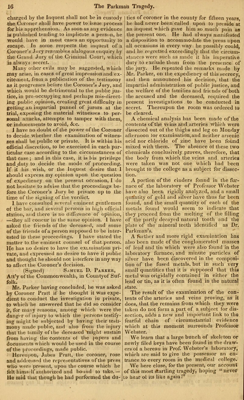 charged by the Inquest shall not be in custody the Coroner shall have power to issue process for his apprehension. As soon as any evidence is published tending to implicate a peisun, he would have in most cases an opportunity to escape, la some respects the inquest of a Coroner's Jury resembles alalogoiis enquiry by the Grand Jury of the Criminal Court, which is always secret. Many other evils may be suggested, which may arise, in cases ofgreat impression and ex- citement, from a publication of the testimony as it progresses before the Coroner's Jury, and which would be detrimental to the public jus- tice, in preoccupying and perhaps mis-direct- ing public opinion, creating great difficulty in getting an impartial pannel of jurors at the trial, exposing the material witnesses to per- sonal attacks, attempts to tamper with them, or inducements to avoid, &c. J have no doubt of the power of the Coroner to decide whether the examination of witnes- ses shall be public or private. It is within his official discretion, to be exercised in each par- ticular case according to the circumstances of that case ; and in this case, it is his privilege and^duty to decide the mode of proceeding. If it his wish, or the Inquest desire that 1 should express my opinion upon the question of expediency on the present occasion, I do not hesitate to advise that the proceedings be- foi'e the Coroner's Jury be private up to the time of the signing of the verdict. 1 have consulted several eminent gentlemen of the bar, and several persons in high official station, and there is no difference of opinion, —they all concur in the same opinion. 1 have asked the friends of the deceased, and some of the friends of a person supposed to be inter- ested in these proceedings. I have stated the matter to the eminent counsel of that person. He has no desire to have the ex£.mination pri- vate, and expressed no desire to have it public and thought he should not interfere in any way to affect the Coroner's decision. (Signed) Samuel D. Parker, Att'y of the Commonwealth, in Countyof Suf- folk. Mr. Parker having concluded, he was asked by Coroner Pratt if he thought it was expe- dient to conduct the investigation iu private, to which he answered that he did so consider it, for niafiy reasons, among which were the danger of injury to which the persons testify- ing might be subjected by having their testi- mony made public, and also from the injury that the family of the deceased might sustain from having the contents of the jtapers and documents which would be used in the course of the proceedings, made public. Hereu))on, Jabes Pratt, the coroner, rose and afldressed ihe representatives of the press who were present, upon the course which he felt himself authorized and bound to take.— He said that though he had performed the du- ties of coroner in the county for fifteen j'ears, he had never been called upon to preside at an inquest which gave him so much pain as the present one. He had always manifested a disposition to accommodate the })ress upon all occasions in every way he possibly could, and he regretted exceedingly that the circum- stances were such as made it his imperative duty to exclude them from the presence of the jury. He repeated the remarks made by Mr. Parker, on tlie expediency of this secrecy, and then announced his decision, that the impartial administration of public justice, and the welfare of the families and friends of both the accused and the deceased, required the present investigations to be conducted in secret. Thereupon the room was ordered to be cleared. A chemical analysis has been made of the contents of the veins and arteries which were dissected out of the thighs and leg on Monday afternoon lor examination,and neither arsenic acid nor chloride of zinc have been foimd mixed with them. The absence of these two chemicals conclusively proves, therefore, that the body from which the veins and arteries were taken was not one which had been brought to the college as a subject for dissec- tion. A portion of the cinders found in the fur- nace of the laboratory of Professor Webster have also been rigidly analyzed, and a small quantity of gold and silver have thus far been found, and the small quantity of each of the metals found would seem to indicate that they proceed from the melting of the filling of the partly decayed natural tooth and the plate of the mineral teeth identified as Dr. Parkman's. A further and more rigid examination has also been made of the conglomerated masses of lead and tin which were also found in the laboratory furnace, and minute particles of silver have been discovered in the composi- tion of the fused metals, but in such very small quantities that it is supposed that this metal was origidaliy contained in either the lead or tin, as it is often found in the natural state. The result of the exainination of the con- tents of the arteries and veins proving, as it does, that the remains from which they were taken do not form a part of a subject for dis- section, adds a new and important link to the fearful chain of circumstantial evidence which at this moment surrounds Professor Webster. We learn that a large bunch of skeleton or newly filed keys have been found in the draw- ers of a bereau in Prof. Webster's laboratory, which are said to give the possessor an en- trance to every room in the medical college. We here close, for the present, our account of this most ^artling tragedy, hoping never CO hear ot its like again!