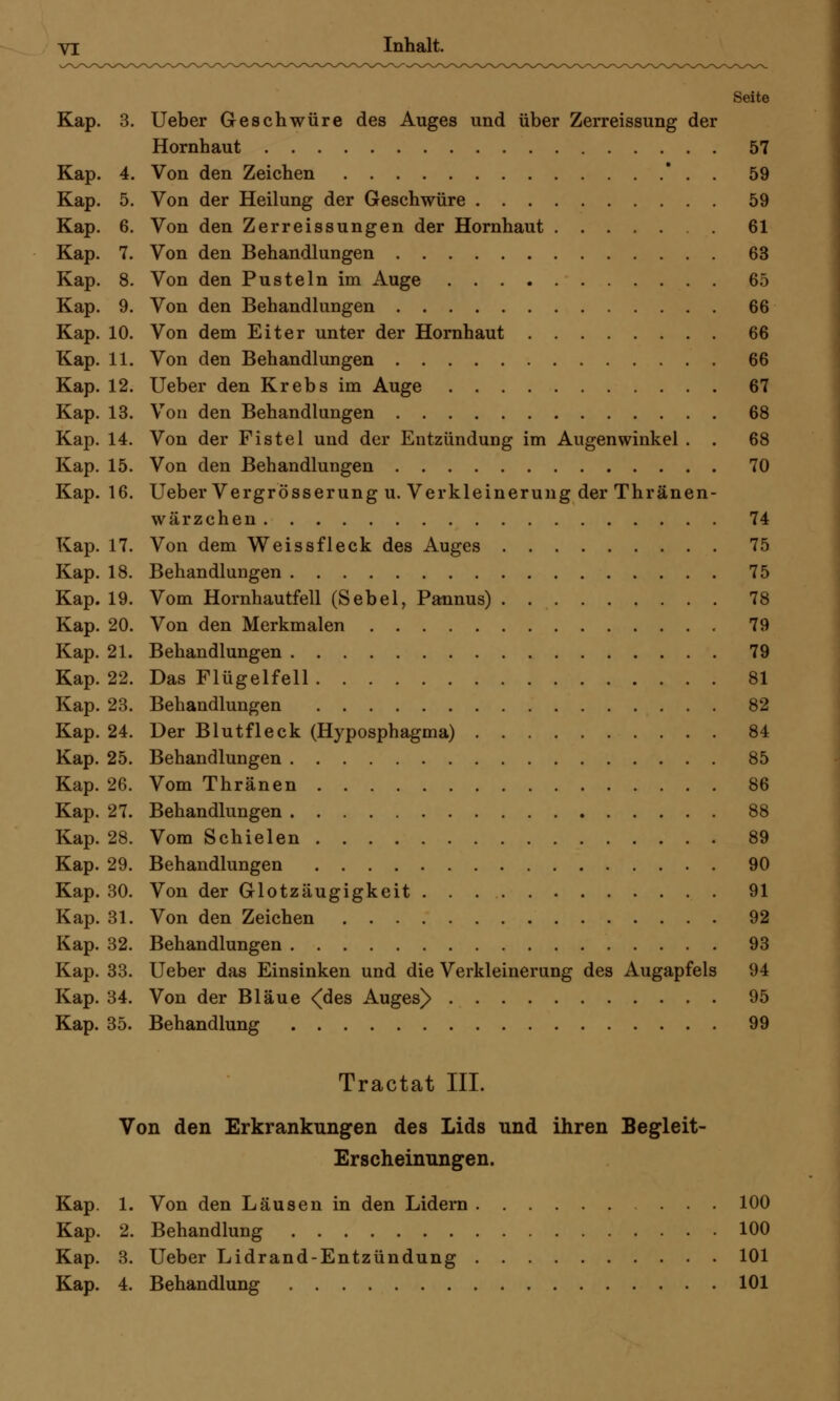 Seite Kap. 3. Ueber Geschwüre des Auges und über Zerreissung der Hornhaut 57 Kap. 4. Von den Zeichen . 59 Kap. 5. Von der Heilung der Geschwüre 59 Kap. 6. Von den Zerreissungen der Hornhaut 61 Kap. 7. Von den Behandlungen 63 Kap. 8. Von den Pusteln im Auge 65 Kap. 9. Von den Behandlungen 66 Kap. 10. Von dem Eiter unter der Hornhaut 66 Kap. 11. Von den Behandlungen 66 Kap. 12. Ueber den Krebs im Auge 67 Kap. 13. Von den Behandlungen 68 Kap. 14. Von der Fistel und der Entzündung im Augenwinkel . . 68 Kap. 15. Von den Behandlungen 70 Kap. 16. Ueber Vergrösserung u. Verkleinerung der Thränen- wärzchen 74 Kap. 17. Von dem Weissfleck des Auges 75 Kap. 18. Behandlungen 75 Kap. 19. Vom Hornhautfell (Sebel, Pannus) 78 Kap. 20. Von den Merkmalen 79 Kap. 21. Behandlungen 79 Kap. 22. Das Flügelfell 81 Kap. 23. Behandlungen 82 Kap. 24. Der Blutfleck (Hyposphagma) 84 Kap. 25. Behandlungen 85 Kap. 26. Vom Thränen 86 Kap. 27. Behandlungen 88 Kap. 28. Vom Schielen 89 Kap. 29. Behandlungen 90 Kap. 30. Von der Glotzäugigkeit 91 Kap. 31. Von den Zeichen 92 Kap. 32. Behandlungen 93 Kap. 33. Ueber das Einsinken und die Verkleinerung des Augapfels 94 Kap. 34. Von der Bläue <des Auges> 95 Kap. 35. Behandlung 99 Tractat III. Von den Erkrankungen des Lids und ihren Begleit- Erscheinungen. Kap. 1. Von den Läusen in den Lidern 100 Kap. 2. Behandlung 100 Kap. 3. Ueber Lidrand-Entzündung 101 Kap. 4. Behandlung 101