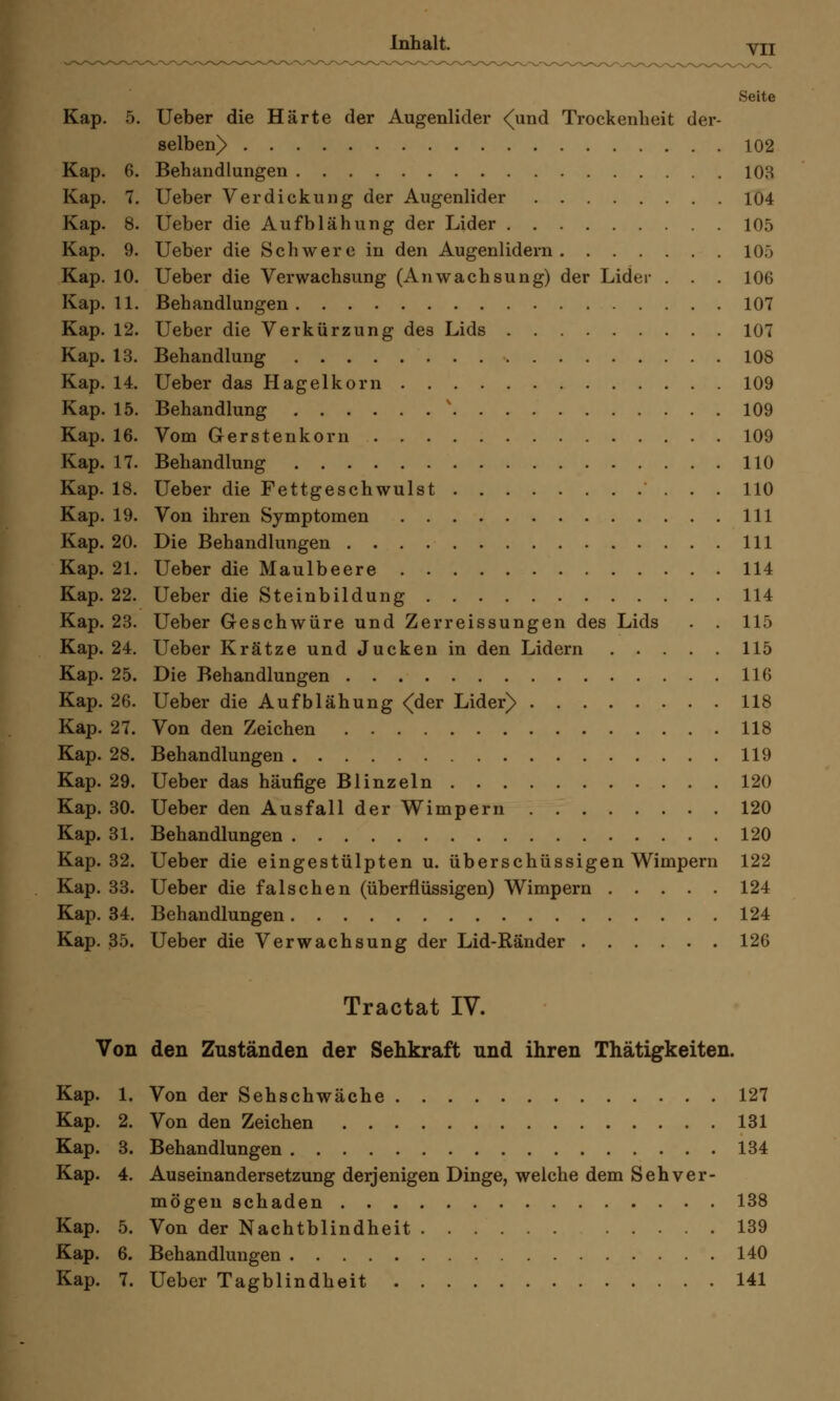 Inhalt. Yll Seite Kap. 5. Ueber die Härte der Augenlider ^und Trockenheit der- selben) 102 Kap. 6. Behandlungen 103 Kap. 7. Ueber Verdickung der Augenlider 104 Kap. 8. Ueber die Aufblähung der Lider 105 Kap. 9. Ueber die Schwere in den Augenlidern 10f> Kap. 10. Ueber die Verwachsung (Anwachsung) der Lider . . . 106 Kap. 11. Behandlungen 107 Kap. 12. Ueber die Verkürzung des Lids 107 Kap. 13. Behandlung 108 Kap. 14. Ueber das Hagelkorn 109 Kap. 15. Behandlung v 109 Kap. 16. Vom Gerstenkorn 109 Kap. 17. Behandlung 110 Kap. 18. Ueber die Fettgeschwulst 110 Kap. 19. Von ihren Symptomen 111 Kap. 20. Die Behandlungen 111 Kap. 21. Ueber die Maulbeere 114 Kap. 22. Ueber die Steinbildung 114 Kap. 23. Ueber Geschwüre und Zerreissungen des Lids . . 115 Kap. 24. Ueber Krätze und Jucken in den Lidern 115 Kap. 25. Die Behandlungen 116 Kap. 26. Ueber die Aufblähung <der Lider) 118 Kap. 27. Von den Zeichen 118 Kap. 28. Behandlungen 119 Kap. 29. Ueber das häufige Blinzeln 120 Kap. 30. Ueber den Ausfall der Wimpern 120 Kap. 31. Behandlungen 120 Kap. 32. Ueber die eingestülpten u. überschüssigen Wimpern 122 Kap. 33. Ueber die falschen (überflüssigen) Wimpern 124 Kap. 34. Behandlungen 124 Kap. 35. Ueber die Verwachsung der Lid-Ränder 126 Tractat IV. Von den Zuständen der Sehkraft und ihren Thätigkeiten. Kap. 1. Von der Sehschwäche 127 Kap. 2. Von den Zeichen 131 Kap. 3. Behandlungen 134 Kap. 4. Auseinandersetzung derjenigen Dinge, welche dem Sehver- mögen schaden 138 Kap. 5. Von der Nachtblindheit 139 Kap. 6. Behandlungen 140