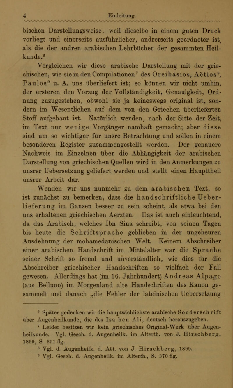 bischen Darstellungsweise, weil dieselbe in einem guten Druck vorliegt und einerseits ausführlicher, andrerseits geordneter ist, als die der andren arabischen Lehrbücher der gesammten Heil- kunde.6 Vergleichen wir diese arabische Darstellung mit der grie- chischen, wie sie in den Compilationen7 des Oreibasios, Aetios8, Paulos9 u. A. uns überliefert ist; so können wir nicht umhin, der ersteren den Vorzug der Vollständigkeit, Genauigkeit, Ord- nung zuzugestehen, obwohl sie ja keineswegs original ist, son- dern im Wesentlichen auf dem von den Griechen überlieferten Stoff aufgebaut ist. Natürlich werden, nach der Sitte der Zeit, im Text nur wenige Vorgänger namhaft gemacht; aber diese sind um so wichtiger für unsre Betrachtung und sollen in einem besonderen Register zusammengestellt werden. Der genauere Nachweis im Einzelnen über die Abhängigkeit der arabischen Darstellung von griechischen Quellen wird in den Anmerkungen zu unsrer Uebersetzung geliefert werden und stellt einen Haupttheil unsrer Arbeit dar. Wenden wir uns nunmehr zu dem arabischen Text, so ist zunächst zu bemerken, dass die handschriftliche Ueber- lieferung im Ganzen besser zu sein scheint, als etwa bei den uns erhaltenen griechischen Aerzten. Das ist auch einleuchtend, da das Arabisch, welches Ibn Sina schreibt, von seinen Tagen bis heute die Schriftsprache geblieben in der ungeheuren Ausdehnung der mohamedanischen Welt. Keinem Abschreiber einer arabischen Handschrift im Mittelalter war die Sprache seiner Schrift so fremd und unverständlich, wie dies für die Abschreiber griechischer Handschriften so vielfach der Fall gewesen. Allerdings hat (im 16. Jahrhundert) Andreas Alpago (aus Belluno) im Morgenland alte Handschriften des Kanon ge- sammelt und danach „die Fehler der lateinischen Uebersetzung 6 Später gedenken wir die hauptsächlichste arabische Sonderschrift über Augenheilkunde, die des Isa ben Ali, deutsch herauszugeben. 7 Leider besitzen wir kein griechisches Original-Werk über Augen- heilkunde. Vgl. Gesch. d. Augenheilk. im Alterth. von J. Hirschberg, 1899, S. 351flg. 8 Vgl. d. Augenheilk. d. Aet. von J. Hirschberg, 1899. 9 Vgl. Gesch. d. Augenheilk. im Alterth., S. 370 flg.