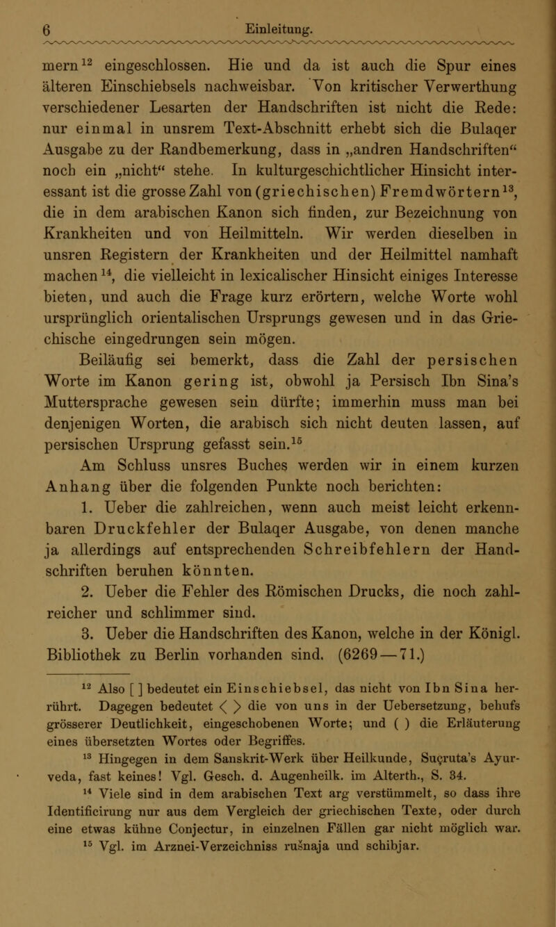 mern12 eingeschlossen. Hie und da ist auch die Spur eines älteren Einschiebsels nachweisbar. Von kritischer Verwerthung verschiedener Lesarten der Handschriften ist nicht die Rede: nur einmal in unsrem Text-Abschnitt erhebt sich die ßulaqer Ausgabe zu der Randbemerkung, dass in „andren Handschriften noch ein „nicht stehe. In kulturgeschichtlicher Hinsicht inter- essant ist die grosse Zahl von (griechischen) Fremdwörtern13, die in dem arabischen Kanon sich linden, zur Bezeichnung von Krankheiten und von Heilmitteln. Wir werden dieselben in unsren Registern der Krankheiten und der Heilmittel namhaft machen14, die vielleicht in lexicalischer Hinsicht einiges Interesse bieten, und auch die Frage kurz erörtern, welche Worte wohl ursprünglich orientalischen Ursprungs gewesen und in das Grie- chische eingedrungen sein mögen. Beiläufig sei bemerkt, dass die Zahl der persischen Worte im Kanon gering ist, obwohl ja Persisch Ibn Sina's Muttersprache gewesen sein dürfte; immerhin muss man bei denjenigen Worten, die arabisch sich nicht deuten lassen, auf persischen Ursprung gefasst sein.16 Am Schluss unsres Buches werden wir in einem kurzen Anhang über die folgenden Punkte noch berichten: 1. Ueber die zahlreichen, wenn auch meist leicht erkenn- baren Druckfehler der Bulaqer Ausgabe, von denen manche ja allerdings auf entsprechenden Schreibfehlern der Hand- schriften beruhen könnten. 2. Ueber die Fehler des Römischen Drucks, die noch zahl- reicher und schlimmer sind. 3. Ueber die Handschriften des Kanon, welche in der Königl. Bibliothek zu Berlin vorhanden sind. (6269 — 71.) 12 Also [ ] bedeutet ein Einschiebsel, das nicht von Ibn Sina her- rührt. Dagegen bedeutet <( )> die von uns in der Uebersetzung, behufs grösserer Deutlichkeit, eingeschobenen Worte; und ( ) die Erläuterung eines übersetzten Wortes oder Begriffes. 13 Hingegen in dem Sanskrit-Werk über Heilkunde, Sucruta's Ayur- veda, fast keines! Vgl. Gesch. d. Augenheilk. im Alterth., S. 34. 14 Viele sind in dem arabischen Text arg verstümmelt, so dass ihre Identificirung nur aus dem Vergleich der griechischen Texte, oder durch eine etwas kühne Conjectur, in einzelnen Fällen gar nicht möglich war. 13 Vgl. im Arznei-Verzeichniss rusnaja und schibjar.