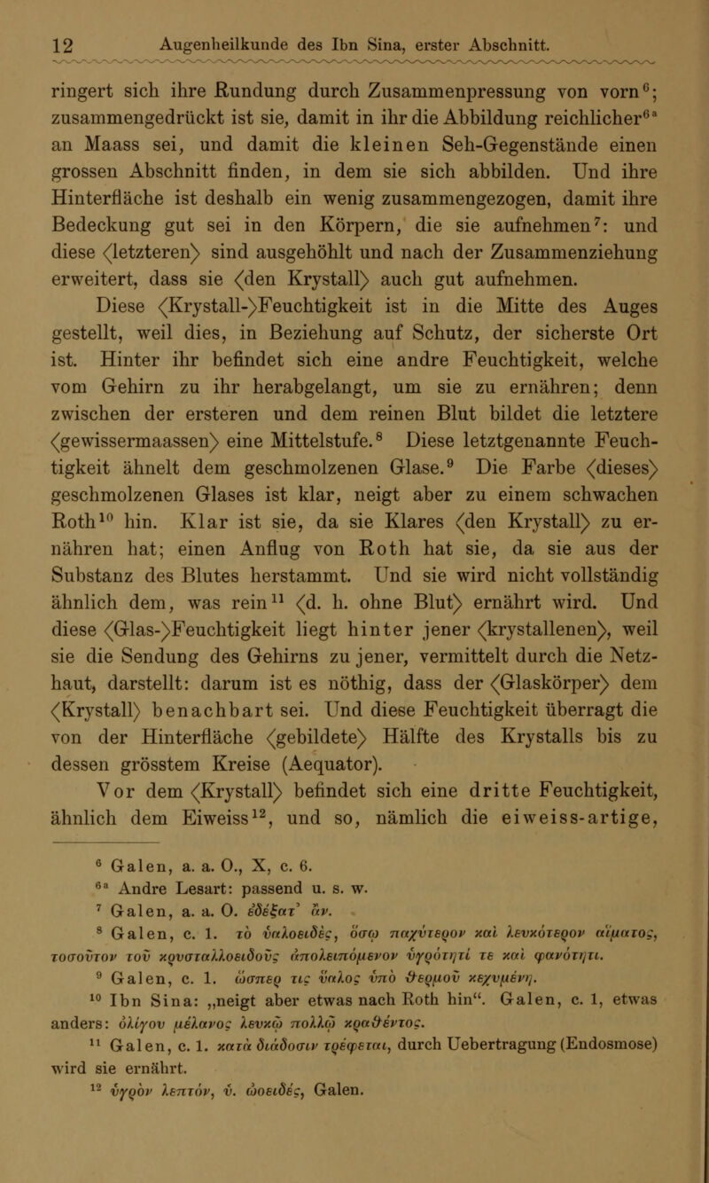 ringert sich ihre Rundung durch Zusammenpressung von vorn6; zusammengedrückt ist sie, damit in ihr die Abbildung reichlicher63 an Maass sei, und damit die kleinen Seh-Gegenstände einen grossen Abschnitt finden, in dem sie sich abbilden. Und ihre Hinterfläche ist deshalb ein wenig zusammengezogen, damit ihre Bedeckung gut sei in den Körpern, die sie aufnehmen7: und diese (letzteren) sind ausgehöhlt und nach der Zusammenziehung erweitert, dass sie (den Krystall) auch gut aufnehmen. Diese (Krystall-)Feuchtigkeit ist in die Mitte des Auges gestellt, weil dies, in Beziehung auf Schutz, der sicherste Ort ist. Hinter ihr befindet sich eine andre Feuchtigkeit, welche vom Gehirn zu ihr herabgelangt, um sie zu ernähren; denn zwischen der ersteren und dem reinen Blut bildet die letztere (gewissermaassen) eine Mittelstufe.8 Diese letztgenannte Feuch- tigkeit ähnelt dem geschmolzenen Glase.9 Die Farbe (dieses) geschmolzenen Glases ist klar, neigt aber zu einem schwachen Roth10 hin. Klar ist sie, da sie Klares (den Krystall) zu er- nähren hat; einen Anflug von Roth hat sie, da sie aus der Substanz des Blutes herstammt. Und sie wird nicht vollständig ähnlich dem, was rein11 (d. h. ohne Blut) ernährt wird. Und diese (Glas-)Feuchtigkeit liegt hinter jener (krystallenen), weil sie die Sendung des Gehirns zu jener, vermittelt durch die Netz- haut, darstellt: darum ist es nöthig, dass der (Glaskörper) dem (Krystall) benachbart sei. Und diese Feuchtigkeit überragt die von der Hinterfläche (gebildete) Hälfte des Krystalls bis zu dessen grösstem Kreise (Aequator). Vor dem (Krystall) befindet sich eine dritte Feuchtigkeit, ähnlich dem Eiweiss12, und so, nämlich die eiweiss-artige, 6 Galen, a. a. 0., X, c. 6. 6a Andre Lesart: passend u. s. w. 7 Galen, a. a. 0. ede^cn' av. 8 Galen, c. 1. to vaXoeideg, öaco nnxvzeqov xal levxöieqov aipaiog, toqovtov xov xgvoicülosidovg dnoXsinöfiBvop vyQÖzi]iL ze xal (pavözrjzi. 9 Galen, c. 1. loaneq zig vnlog vnb &6Q[iov xexvfisvr], 10 Ibn Sina: „neigt aber etwas nach Eoth hin. Galen, c. 1, etwas anders: öUyov [xeXavog XsvxcÖ nolla xQa&evzog. 11 Galen, c. 1. xazn diädodiv TQecpeiai, durch Uebertragung(Endosmose) wird sie ernährt. 12 vyQOv Xetitöv, v. aosideg, Galen.