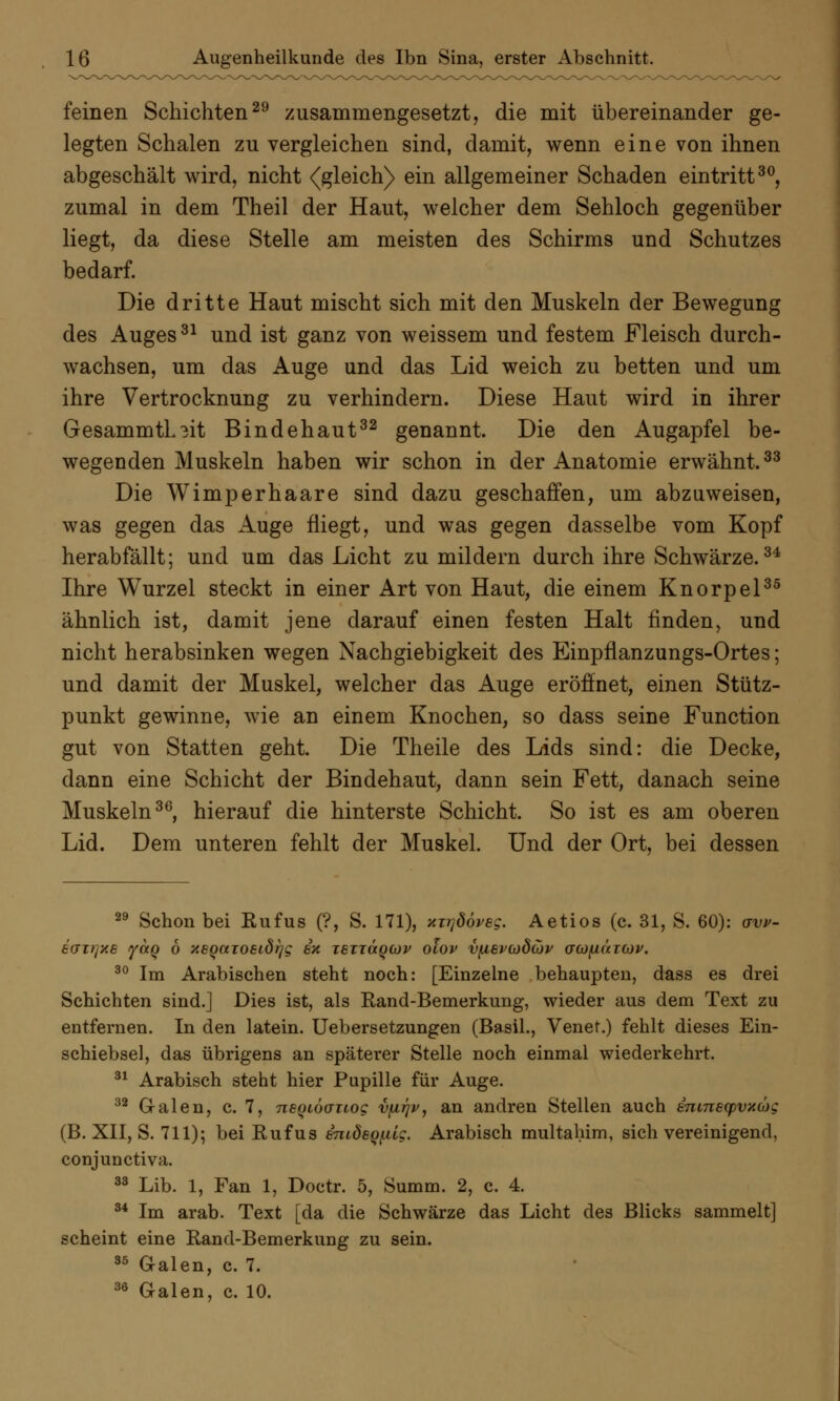 feinen Schichten29 zusammengesetzt, die mit übereinander ge- legten Schalen zu vergleichen sind, damit, wenn eine von ihnen abgeschält wird, nicht {gleich) ein allgemeiner Schaden eintritt30, zumal in dem Theil der Haut, welcher dem Sehloch gegenüber liegt, da diese Stelle am meisten des Schirms und Schutzes bedarf. Die dritte Haut mischt sich mit den Muskeln der Bewegung des Auges31 und ist ganz von weissem und festem Fleisch durch- wachsen, um das Auge und das Lid weich zu betten und um ihre Vertrocknung zu verhindern. Diese Haut wird in ihrer GesammtL3it Bindehaut32 genannt. Die den Augapfel be- wegenden Muskeln haben wir schon in der Anatomie erwähnt.33 Die Wimperhaare sind dazu geschaffen, um abzuweisen, was gegen das Auge fliegt, und was gegen dasselbe vom Kopf herabfällt; und um das Licht zu mildern durch ihre Schwärze.34 Ihre Wurzel steckt in einer Art von Haut, die einem Knorpel35 ähnlich ist, damit jene darauf einen festen Halt finden, und nicht herabsinken wegen Nachgiebigkeit des Einpflanzungs-Ortes; und damit der Muskel, welcher das Auge eröffnet, einen Stütz- punkt gewinne, wie an einem Knochen, so dass seine Function gut von Statten geht. Die Theile des Lids sind: die Decke, dann eine Schicht der Bindehaut, dann sein Fett, danach seine Muskeln36, hierauf die hinterste Schicht. So ist es am oberen Lid. Dem unteren fehlt der Muskel. Und der Ort, bei dessen 29 Schon bei Rufus (?, S. 171), xxrjööveg. Aetios (c. 31, S. 60): avv- ecnrjue yaQ 6 xEQaioeidrjg in TenäQCov olov vfievcodwv acofiäicop. 30 Im Arabischen steht noch: [Einzelne behaupten, dass es drei Schichten sind.] Dies ist, als Rand-Bemerkung, wieder aus dem Text zu entfernen. In den latein. Uebersetzungen (Basil., Venet.) fehlt dieses Ein- schiebsel, das übrigens an späterer Stelle noch einmal wiederkehrt. 31 Arabisch steht hier Pupille für Auge. 32 Galen, c. 7, negiöaTiog vfirjv, an andren Stellen auch snmecpvxcüg (B. XII, S. 711); bei Rufus snidBQiüg. Arabisch multahim, sich vereinigend, conjunctiva. 33 Lib. 1, Fan 1, Doctr. 5, Summ. 2, c. 4. 34 Im arab. Text [da die Schwärze das Licht des Blicks sammelt] scheint eine Rand-Bemerkung zu sein. 35 Galen, c. 7. 36 Galen, c. 10.