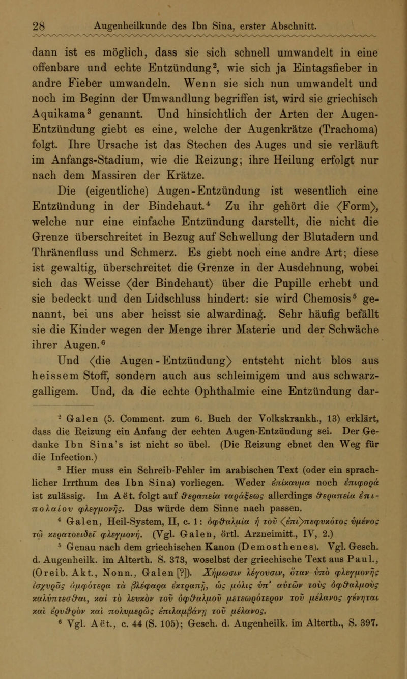 dann ist es möglich, dass sie sich schnell umwandelt in eine offenbare und echte Entzündung2, wie sich ja Eintagsfieber in andre Fieber umwandeln. Wenn sie sich nun umwandelt und noch im Beginn der Umwandlung begriffen ist, wird sie griechisch Aquikama3 genannt. Und hinsichtlich der Arten der Augen- Entzündung giebt es eine, welche der Augenkrätze (Trachoma) folgt. Ihre Ursache ist das Stechen des Auges und sie verläuft im Anfangs-Stadium, wie die Reizung; ihre Heilung erfolgt nur nach dem Massiren der Krätze. Die (eigentliche) Augen-Entzündung ist wesentlich eine Entzündung in der Bindehaut.4 Zu ihr gehört die (Form), welche nur eine einfache Entzündung darstellt, die nicht die Grenze überschreitet in Bezug auf Schwellung der Blutadern und Thränenfluss und Schmerz. Es giebt noch eine andre Art; diese ist gewaltig, überschreitet die Grenze in der Ausdehnung, wobei sich das Weisse (der Bindehaut) über die Pupille erhebt und sie bedeckt und den Lidschluss hindert: sie wird Chemosis5 ge- nannt, bei uns aber heisst sie alwardinag. Sehr häufig befällt sie die Kinder wegen der Menge ihrer Materie und der Schwäche ihrer Augen.6 Und (die Augen - Entzündung) entsteht nicht blos aus heissem Stoff, sondern auch aus schleimigem und aus schwarz- galligem. Und, da die echte Ophthalmie eine Entzündung dar- 2 Galen (5. Comment. zum 6. Buch der Volkskrankh., 13) erklärt, dass die Reizung ein Anfang der echten Augen-Entzündung sei. Der Ge- danke Ibn Sina's ist nicht so übel. (Die Reizung ebnet den Weg für die Infection.) 3 Hier muss ein Schreib-Fehler im arabischen Text (oder ein sprach- licher Irrthum des Ibn Sina) vorliegen. Weder inutavfm noch inicpoqä ist zulässig. Im Aet. folgt auf öeoanela Tccoctgecog allerdings &eoaneia eni- nolalov qjleyfiovrjg. Das würde dem Sinne nach passen. 4 Galen, Heil-System, II, c. 1: dy&ai.fiia r) tov (JncynecpvxÖTog vpevog tcö xeyaioeidei cpXeyfiovrj. (Vgl. Galen, örtl. Arzneimitt., IV, 2.) 5 Genau nach dem griechischen Kanon (Demosthenes). Vgl. Gesch. d. Augenheilk. im Alterth. S. 373, woselbst der griechische Text aus Paul., (Oreib. Akt., Nonn., Galen [?]). XrjfiuaLv Xeyovaiv, öxav vnb cpley^ovTJg iv/voag u^cpöieqa xa ßXecpaoa. ixiQanjh wg fiöXig vn aviwv Tovg öqp&al[iovg xodv7iT6a&ai, Y.ai xb levubv tov oqp&ak/jiov (iszscüqÖisqov tov (iskavog yevrjTtti xai eov&obv y.al nolvfisgcog endafißävi] tov fiekcevog. 6 Vgl. Aet., c. 44 (S. 105); Gesch. d. Augenheilk. im Alterth., S. 397.