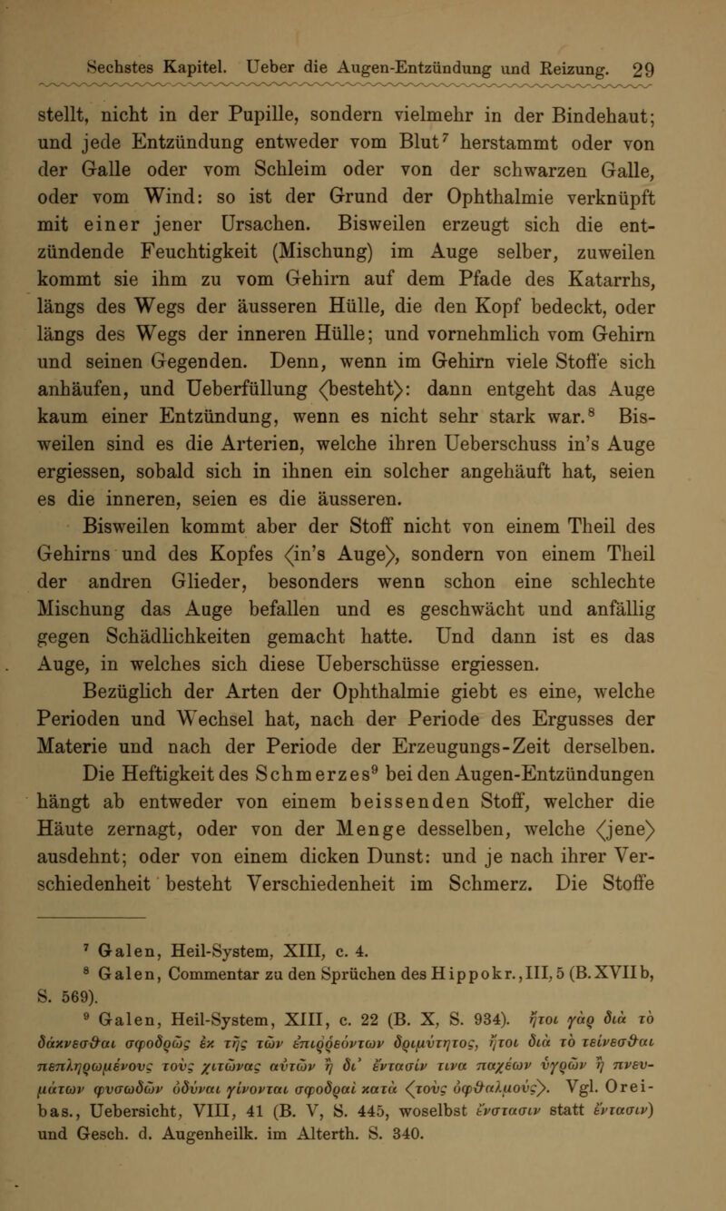 stellt, nicht in der Pupille, sondern vielmehr in der Bindehaut; und jede Entzündung entweder vom Blut7 herstammt oder von der Galle oder vom Schleim oder von der schwarzen Galle, oder vom Wind: so ist der Grund der Ophthalmie verknüpft mit einer jener Ursachen. Bisweilen erzeugt sich die ent- zündende Feuchtigkeit (Mischung) im Auge selber, zuweilen kommt sie ihm zu vom Gehirn auf dem Pfade des Katarrhs, längs des Wegs der äusseren Hülle, die den Kopf bedeckt, oder längs des Wegs der inneren Hülle; und vornehmlich vom Gehirn und seinen Gegenden. Denn, wenn im Gehirn viele Stoffe sich anhäufen, und Ueberfüllung <(besteht): dann entgeht das Auge kaum einer Entzündung, wenn es nicht sehr stark war.8 Bis- weilen sind es die Arterien, welche ihren Ueberschuss in's Auge ergiessen, sobald sich in ihnen ein solcher angehäuft hat, seien es die inneren, seien es die äusseren. Bisweilen kommt aber der Stoff nicht von einem Theil des Gehirns und des Kopfes <in's Auge), sondern von einem Theil der andren Glieder, besonders wenn schon eine schlechte Mischung das Auge befallen und es geschwächt und anfällig gegen Schädlichkeiten gemacht hatte. Und dann ist es das Auge, in welches sich diese Ueberschüsse ergiessen. Bezüglich der Arten der Ophthalmie giebt es eine, welche Perioden und Wechsel hat, nach der Periode des Ergusses der Materie und nach der Periode der Erzeugungs-Zeit derselben. Die Heftigkeit des Schmerzes9 bei den Augen-Entzündungen hängt ab entweder von einem beissenden Stoff, welcher die Häute zernagt, oder von der Menge desselben, welche <jene> ausdehnt; oder von einem dicken Dunst: und je nach ihrer Ver- schiedenheit besteht Verschiedenheit im Schmerz. Die Stoffe 7 Galen, Heil-System, XIII, c. 4. 8 Galen, Commentar zu den Sprüchen des Hippokr.,III, 5 (B.XVIIb, S. 569). 9 Galen, Heil-System, XIII, c. 22 (B. X, S. 934). rjwi yag diä to düxvea&at ayodQüJg ex xrjg t(üv iniqqeövTOJv dQLfxvzrjTog, tjzoi öia to Teivea&ca nenlrjQCüfievovg zovg xircövceg avicov rj oV evwaiv uvct na/ecov vy^uv rj nvev- H<xtü)v yvacüdüjv ödvvai yivoviai aqpodQai xctxu <^iovg öcp&aXuovgy. Vgl. Orei- bas., Uebersicht, VIII, 41 (B. V, S. 445, woselbst tvaiaaiv statt tviuviv) und Gesch. d. Augenheilk. im Alterth. S. 340.