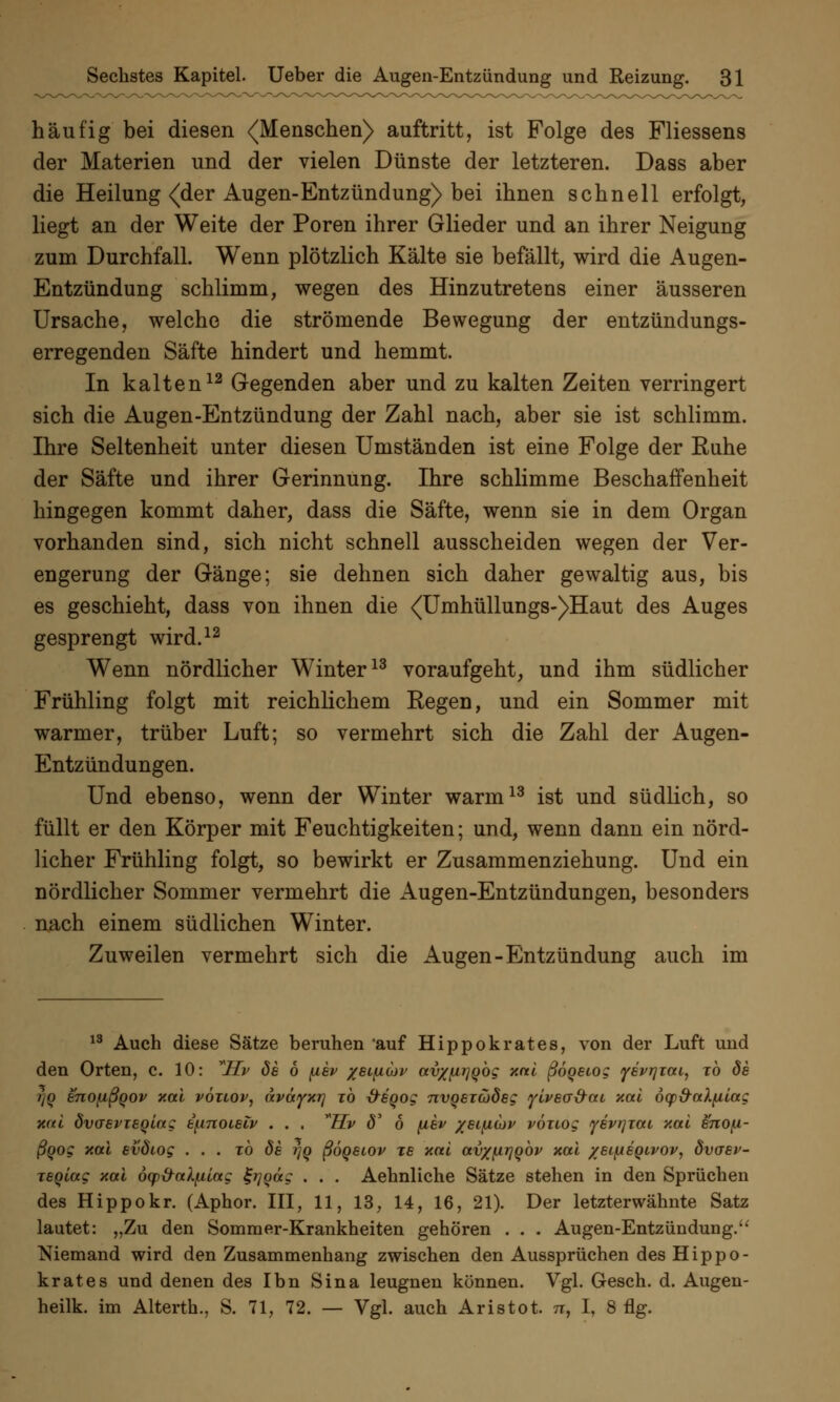 häufig bei diesen (Menschen) auftritt, ist Folge des Fliessens der Materien und der vielen Dünste der letzteren. Dass aber die Heilung <der Augen-Entzündung) bei ihnen schnell erfolgt, liegt an der Weite der Poren ihrer Glieder und an ihrer Neigung zum Durchfall. Wenn plötzlich Kälte sie befällt, wird die Augen- Entzündung schlimm, wegen des Hinzutretens einer äusseren Ursache, welche die strömende Bewegung der entzündungs- erregenden Säfte hindert und hemmt. In kalten12 Gegenden aber und zu kalten Zeiten verringert sich die Augen-Entzündung der Zahl nach, aber sie ist schlimm. Ihre Seltenheit unter diesen Umständen ist eine Folge der Ruhe der Säfte und ihrer Gerinnung. Ihre schlimme Beschaffenheit hingegen kommt daher, dass die Säfte, wenn sie in dem Organ vorhanden sind, sich nicht schnell ausscheiden wegen der Ver- engerung der Gänge; sie dehnen sich daher gewaltig aus, bis es geschieht, dass von ihnen die <TJmhüllungs-)Haut des Auges gesprengt wird.12 Wenn nördlicher Winter13 voraufgeht, und ihm südlicher Frühling folgt mit reichlichem Regen, und ein Sommer mit warmer, trüber Luft; so vermehrt sich die Zahl der Augen- Entzündungen. Und ebenso, wenn der Winter warm13 ist und südlich, so füllt er den Körper mit Feuchtigkeiten; und, wenn dann ein nörd- licher Frühling folgt, so bewirkt er Zusammenziehung. Und ein nördlicher Sommer vermehrt die Augen-Entzündungen, besonders nach einem südlichen Winter. Zuweilen vermehrt sich die Augen-Entzündung auch im 13 Auch diese Sätze beruhen auf Hippokrates, von der Luft und den Orten, c. 10: *Hv de 6 fxev /eifAuv avx^Qog xai ßoqeiog ysvrjzat, to de r/Q enofißqov xai vöuov, ävayxr] to -freoog nvgeicodeg ylvea&cti xai öqp&alfilag xai dvaevTeolag epnoieiv . . . ™Hv <5' 6 [iev /eifiiov vöuog yevrjTai xai enofA- ßqog xai evötog ... to de i]Q ßöqeiov xe aal avx{irjobv xal /etfAeoivov, övaev- Teqiag xal öq)&al(.ung tgrjqäg . . . Aehnliche Sätze stehen in den Sprüchen des Hippokr. (Aphor. III, 11, 13, 14, 16, 21). Der letzterwähnte Satz lautet: „Zu den Sommer-Krankheiten gehören . . . Augen-Entzündung. Niemand wird den Zusammenhang zwischen den Aussprüchen des Hippo- krates und denen des Ibn Sina leugnen können. Vgl. Gesch. d. Augen- heilk. im Alterth., S. 71, 72. — Vgl. auch Aristot. n, I, 8 flg.