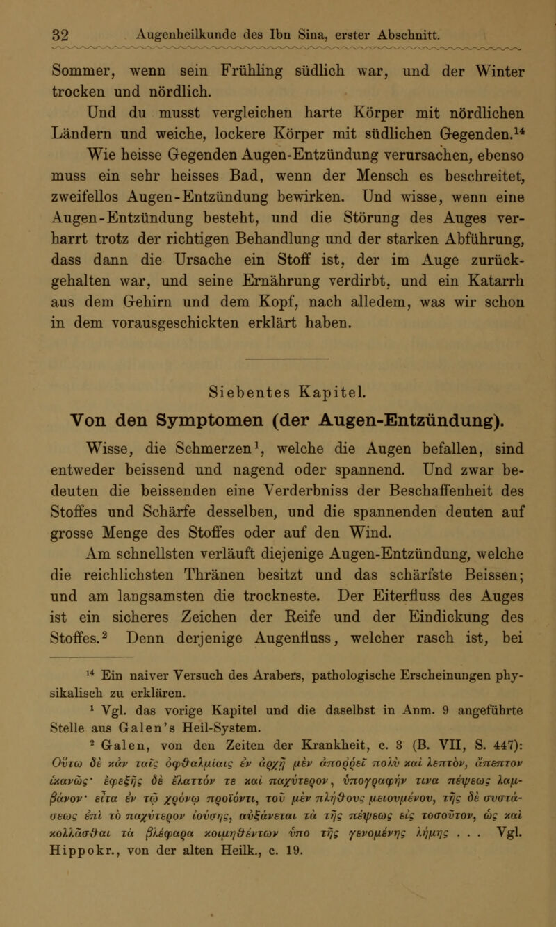 Sommer, wenn sein Frühling südlich war, und der Winter trocken und nördlich. Und du musst vergleichen harte Körper mit nördlichen Ländern und weiche, lockere Körper mit südlichen Gegenden.14 Wie heisse Gegenden Augen-Entzündung verursachen, ebenso muss ein sehr heisses Bad, wenn der Mensch es beschreitet, zweifellos Augen-Entzündung bewirken. Und wisse, wenn eine Augen - Entzündung besteht, und die Störung des Auges ver- harrt trotz der richtigen Behandlung und der starken Abführung, dass dann die Ursache ein Stoff ist, der im Auge zurück- gehalten war, und seine Ernährung verdirbt, und ein Katarrh aus dem Gehirn und dem Kopf, nach alledem, was wir schon in dem vorausgeschickten erklärt haben. Siebentes Kapitel. Von den Symptomen (der Augen-Entzündung). Wisse, die Schmerzen1, welche die Augen befallen, sind entweder beissend und nagend oder spannend. Und zwar be- deuten die beissendeü eine Verderbniss der Beschaffenheit des Stoffes und Schärfe desselben, und die spannenden deuten auf grosse Menge des Stoffes oder auf den Wind. Am schnellsten verläuft diejenige Augen-Entzündung, welche die reichlichsten Thränen besitzt und das schärfste Beissen; und am langsamsten die trockneste. Der Eiterfluss des Auges ist ein sicheres Zeichen der Reife und der Eindickung des Stoffes.2 Denn derjenige AugenÜuss, welcher rasch ist, bei 14 Ein naiver Versuch des Arabers, pathologische Erscheinungen phy- sikalisch zu erklären. 1 Vgl. das vorige Kapitel und die daselbst in Anm. 9 angeführte Stelle aus Galen's Heil-System. 2 Galen, von den Zeiten der Krankheit, c. 3 (B. VII, S. 447): Ovzco de xav zaig ocp^aX^ilaig ev aq/fj f^^v anoqqet nolv xal Xenzbv, unenzov ixavag' ecpe^rjg de elazzöv ze xal na/vzeqov, vnoyQacprjv ztva netpecog Xcefi- ßävov etza ev zco /QÖvco nqoiövzi, zov fiev nlrj&ovg fxeiovfievov, zrjg de avazä- crecog enl zb naxvzeqov lov(jr]gy avt-ävezai zä zrjg nexpeejg eig zoaovzov, wc xal xoXlacr&ai zä ßlecpaqa xoifirj&evMöv vno zrjg yevo(ievrjg lrjfir]g . . . Vgl. Hippokr., von der alten Heilk., c. 19.