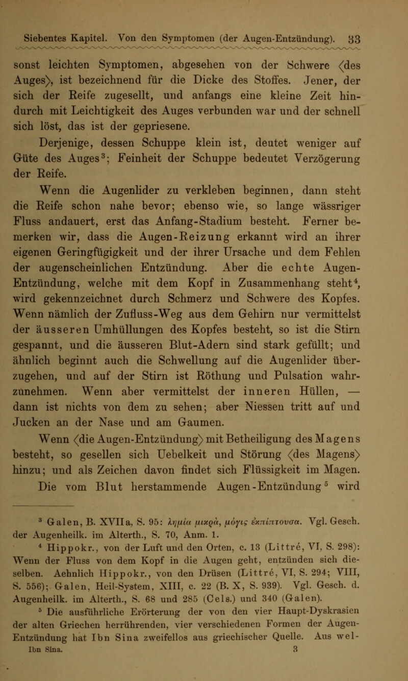 sonst leichten Symptomen, abgesehen von der Schwere (des Auges), ist bezeichnend für die Dicke des Stoffes. Jener, der sich der Reife zugesellt, und anfangs eine kleine Zeit hin- durch mit Leichtigkeit des Auges verbunden war und der schnell sich löst, das ist der gepriesene. Derjenige, dessen Schuppe klein ist, deutet weniger auf G-üte des Auges3; Feinheit der Schuppe bedeutet Verzögerung der Reife. Wenn die Augenlider zu verkleben beginnen, dann steht die Reife schon nahe bevor; ebenso wie, so lange wässriger Fluss andauert, erst das Anfang-Stadium besteht. Ferner be- merken wir, dass die Augen-Reizung erkannt wird an ihrer eigenen Geringfügigkeit und der ihrer Ursache und dem Fehlen der augenscheinlichen Entzündung. Aber die echte Augen- Entzündung, welche mit dem Kopf in Zusammenhang steht4, wird gekennzeichnet durch Schmerz und Schwere des Kopfes. Wenn nämlich der Zufluss-Weg aus dem Gehirn nur vermittelst der äusseren Umhüllungen des Kopfes besteht, so ist die Stirn gespannt, und die äusseren Blut-Adern sind stark gefüllt; und ähnlich beginnt auch die Schwellung auf die Augenlider über- zugehen, und auf der Stirn ist Röthung und Pulsation wahr- zunehmen. Wenn aber vermittelst der inneren Hüllen, — dann ist nichts von dem zu sehen; aber Niessen tritt auf und Jucken an der Nase und am Gaumen. Wenn (die Augen-Entzündung) mit Betheiligung des Magens besteht, so gesellen sich Uebelkeit und Störung (des Magens) hinzu; und als Zeichen davon findet sich Flüssigkeit im Magen. Die vom Blut herstammende Augen-Entzündung5 wird 3 Galen, B. XVIIa, S. 95: Xr/fjiia fiixQcc, pöyig txnimovaa. Vgl. Gesch. der Augenheilk. im Alterth., S. 70, Anm. 1. 4 Hippokr., von der Luft und den Orten, c. 13 (Littre, VI, S. 298): Wenn der Fluss von dem Kopf in die Augen geht, entzünden sich die- selben. Aehnlich Hippokr., von den Drüsen (Littre, VI, S. 294; VIII, S. 556); Galen, Heil-System, XIII, c. 22 (B. X, S. 939). Vgl. Gesch. d. Augenheilk. im Alterth., S. 68 und 285 (Cels.) und 340 (Galen). 5 Die ausführliche Erörterung der von den vier Haupt-Dyskrasien der alten Griechen herrührenden, vier verschiedenen Formen der Augen- Entzündung hat Ibn Sina zweifellos aus griechischer Quelle. Aus wel- Ibn Sina. 3