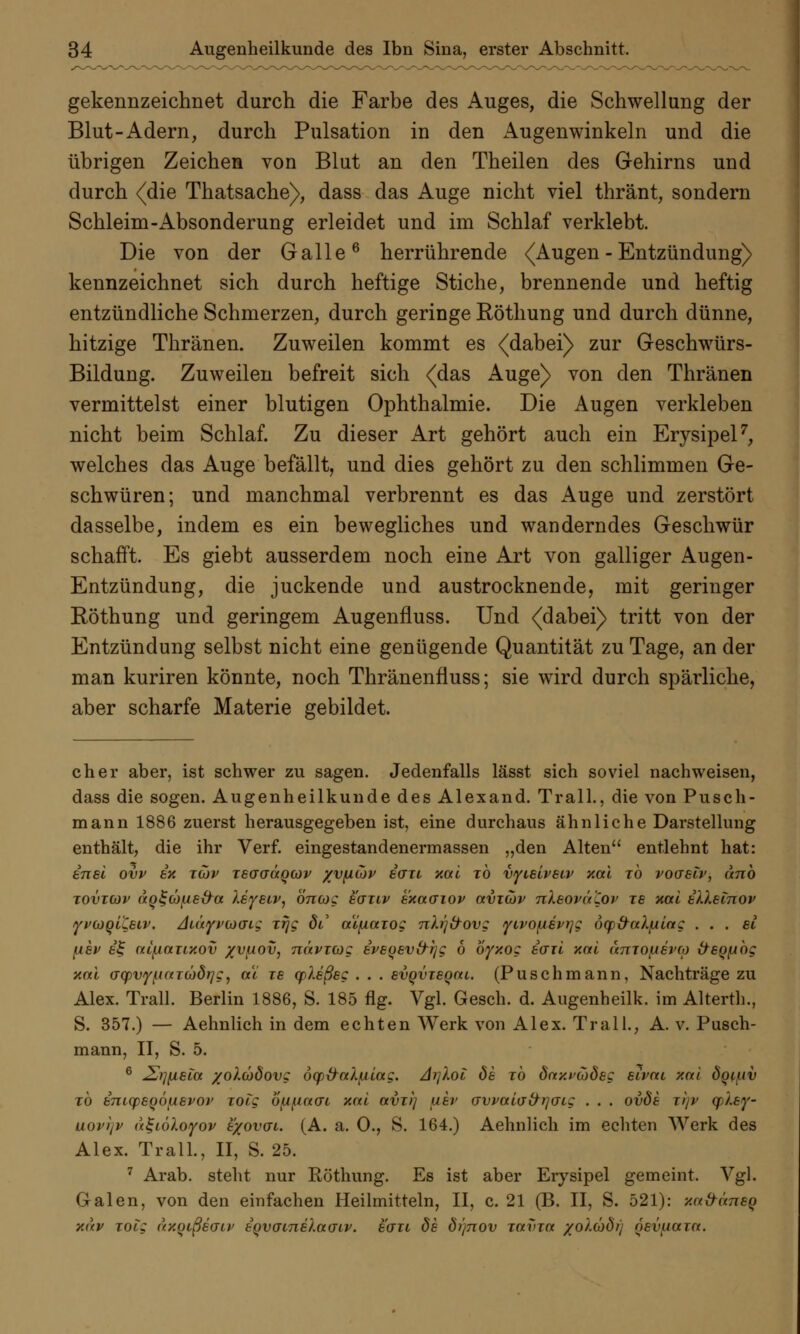 gekennzeichnet durch die Farbe des Auges, die Schwellung der Blut-Adern, durch Pulsation in den Augenwinkeln und die übrigen Zeichen von Blut an den Theilen des Gehirns und durch <(die Thatsache), dass das Auge nicht viel thränt, sondern Schleim-Absonderung erleidet und im Schlaf verklebt. Die von der Galle6 herrührende {Augen - Entzündung) kennzeichnet sich durch heftige Stiche, brennende und heftig entzündliche Schmerzen, durch geringe Röthung und durch dünne, hitzige Thränen. Zuweilen kommt es (dabei) zur Geschwürs- Bildung. Zuweilen befreit sich (das Auge) von den Thränen vermittelst einer blutigen Ophthalmie. Die Augen verkleben nicht beim Schlaf. Zu dieser Art gehört auch ein Erysipel7, welches das Auge befällt, und dies gehört zu den schlimmen Ge- schwüren; und manchmal verbrennt es das Auge und zerstört dasselbe, indem es ein bewegliches und wanderndes Geschwür schafft. Es giebt ausserdem noch eine Art von galliger Augen- Entzündung, die juckende und austrocknende, mit geringer Röthung und geringem Augenfluss. Und (dabei) tritt von der Entzündung selbst nicht eine genügende Quantität zu Tage, an der man kuriren könnte, noch Thränenfiuss; sie wird durch spärliche, aber scharfe Materie gebildet. eher aber, ist schwer zu sagen. Jedenfalls lässt sich soviel nachweisen, dass die sogen. Augenheilkunde des Alexand. Trall., die von Pusch- mann 1886 zuerst herausgegeben ist, eine durchaus ähnliche Darstellung enthält, die ihr Verf. eingestandenermassen „den Alten entlehnt hat: inel ovv ix tuv t6(Jgüqcov yv^idv iau xal to vyielveiv xal to voaetv, änb tovtcov ao^Gjpe&a leyeiv, öncog eanv exaaiov avicov nleovä'Cov je xal illetnov yvcooiCeiv. AiäyvbiGiz Ttjg de' atfiaiog nb']&ovg yivo\ievi]g öqj&al/uilag ... et [iev i£ atjjaiLxov /vfiov, nävitog iveoevd-rjg 6 oyxog icril xal amo/nevco &eQ(jbg xal aq)VfftaTCüdt]g^ a'i ze yleßeg . . . evqvTeoai. (Puschmann, Nachträge zu Alex. Trall. Berlin 1886, S. 185 flg. Vgl. Gesch. d. Augenheilk. im Alterth., S. 357.) — Aehnlich in dem echten Werk von Alex. Trall., A. v. Pusch- mann, II, S. 5. 6 £i](xeia xolüöovg oqp&aXfjlag. Ai]loi de to oVxxywdec Bivni xal öotuv to imyeQÖftevov Totg b\u{.iacn xal avu) aev crvvalo'frrjaLg . . . ovöe xl]v yley- uovtjv a^iöloyov e/ovai. (A. a. 0., S. 164.) Aehnlich im echten Werk des Alex. Trall., II, S. 25. 7 Arab. steht nur Röthung. Es ist aber Erysipel gemeint. Vgl. Galen, von den einfachen Heilmitteln, II, c. 21 (B. II, S. 521): xa&äneq xav TOtg axoißecrii' eovaLnelauiv. ecru de di]nov T«f>T« /o'/.cödrj oevaaia.